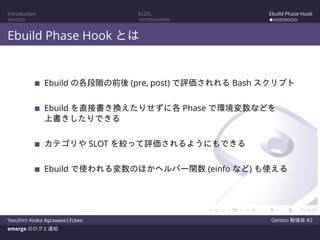 Introduction ELOG Ebuild Phase Hook
Ebuild Phase Hook とは
Ebuild の各段階の前後 (pre, post) で評価されれる Bash スクリプト
Ebuild を直接書き換えたりせずに各 Phase で環境変数などを
上書きしたりできる
カテゴリや SLOT を絞って評価されるようにもできる
Ebuild で使われる変数のほかヘルパー関数 (einfo など) も使える
Yasuhiro Asaka @grauwoelfchen Gentoo 勉強会 #2
emerge のログと通知
 