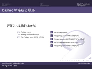 Introduction ELOG Ebuild Phase Hook
bashrc の場所と順序
評価される順序 (上から)
$PN Package name
$P Package name and version
$PF Full-Package name (${PN}-${PVR})
1 /etc/portage/bashrc
2 /etc/portage/env/${CATEGORY}/${PN}
3 /etc/portage/env/${CATEGORY}/${PN}:${SLOT}
4 /etc/portage/env/${CATEGORY}/${P}
5 /etc/portage/env/${CATEGORY}/${PF}
Yasuhiro Asaka @grauwoelfchen Gentoo 勉強会 #2
emerge のログと通知
 