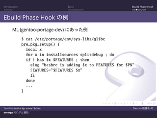 Introduction ELOG Ebuild Phase Hook
Ebuild Phase Hook の例
ML (gentoo-portage-dev) にあった例
$ cat /etc/portage/env/sys-libs/glibc
pre_pkg_setup() {
local x
for x in installsources splitdebug ; do
if ! has $x $FEATURES ; then
elog "bashrc is adding $x to FEATURES for $PN"
FEATURES="$FEATURES $x"
fi
done
...
}
Yasuhiro Asaka @grauwoelfchen Gentoo 勉強会 #2
emerge のログと通知
 