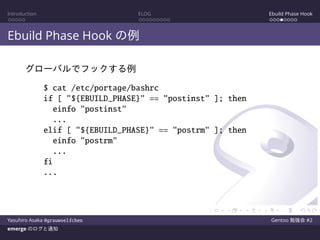 Introduction ELOG Ebuild Phase Hook
Ebuild Phase Hook の例
グローバルでフックする例
$ cat /etc/portage/bashrc
if [ "${EBUILD_PHASE}" == "postinst" ]; then
einfo "postinst"
...
elif [ "${EBUILD_PHASE}" == "postrm" ]; then
einfo "postrm"
...
fi
...
Yasuhiro Asaka @grauwoelfchen Gentoo 勉強会 #2
emerge のログと通知
 