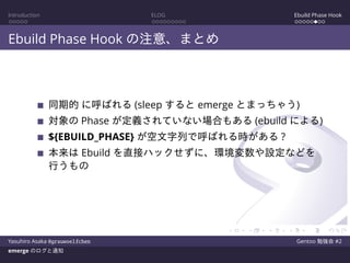 Introduction ELOG Ebuild Phase Hook
Ebuild Phase Hook の注意、まとめ
同期的 に呼ばれる (sleep すると emerge とまっちゃう)
対象の Phase が定義されていない場合もある (ebuild による)
${EBUILD_PHASE} が空文字列で呼ばれる時がある ?
本来は Ebuild を直接ハックせずに、環境変数や設定などを
行うもの
Yasuhiro Asaka @grauwoelfchen Gentoo 勉強会 #2
emerge のログと通知
 