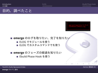 Introduction ELOG Ebuild Phase Hook
目的、調べたこと
emerge のログを取りたい、完了を知りたい
ELOG でモジュールを使う
ELOG でカスタムコマンドでを使う
emerge のフェーズの経過を知りたい
Ebuild Phase Hook を使う
Yasuhiro Asaka @grauwoelfchen Gentoo 勉強会 #2
emerge のログと通知
 