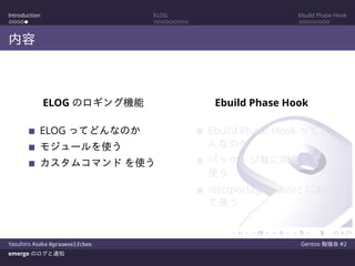 Introduction ELOG Ebuild Phase Hook
内容
ELOG のロギング機能
ELOG ってどんなのか
モジュールを使う
カスタムコマンド を使う
Ebuild Phase Hook
Ebuild Phase Hook ってど
んなのか
パッケージ毎に用意して
使う
/etc/portage/bashrc におい
て使う
Yasuhiro Asaka @grauwoelfchen Gentoo 勉強会 #2
emerge のログと通知
 