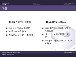 Introduction ELOG Ebuild Phase Hook
内容
ELOG のロギング機能
ELOG ってどんなのか
モジュールを使う
カスタムコマンド を使う
Ebuild Phase Hook
Ebuild Phase Hook ってど
んなのか
パッケージ毎に用意して
使う
/etc/portage/bashrc におい
て使う
Yasuhiro Asaka @grauwoelfchen Gentoo 勉強会 #2
emerge のログと通知
 