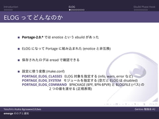 Introduction ELOG Ebuild Phase Hook
ELOG ってどんなのか
Portage-2.0.* では enotice という ebuild があった
ELOG になって Portage に組み込まれた (enotice と非互換)
保存されたログは eread で確認できる
設定に使う変数 (make.conf)
PORTAGE_ELOG_CLASSES ELOG 対象を指定する (info, warn, error など)
PORTAGE_ELOG_SYSTEM モジュールを指定する (空だと ELOG は disabled)
PORTAGE_ELOG_COMMAND $PACKAGE ($PF, $PN-$PVR) と $LOGFILE (パス) の
2 つの値を渡せる (正規表現)
Yasuhiro Asaka @grauwoelfchen Gentoo 勉強会 #2
emerge のログと通知
 