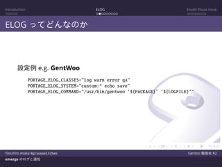 Introduction ELOG Ebuild Phase Hook
ELOG ってどんなのか
設定例 e.g. GentWoo
PORTAGE_ELOG_CLASSES="log warn error qa"
PORTAGE_ELOG_SYSTEM="custom:* echo save"
PORTAGE_ELOG_COMMAND="/usr/bin/gentwoo ’${PACKAGE}’ ’${LOGFILE}’"
Yasuhiro Asaka @grauwoelfchen Gentoo 勉強会 #2
emerge のログと通知
 
