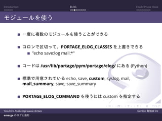 Introduction ELOG Ebuild Phase Hook
モジュールを使う
一度に複数のモジュールを使うことができる
コロンで区切って、PORTAGE_ELOG_CLASSES を上書きできる
"echo save:log mail:*"
コードは /usr/lib/portage/pym/portage/elog/ にある (Python)
標準で用意されている echo, save, custom, syslog, mail,
mail_summary, save, save_summary
PORTAGE_ELOG_COMMAND を使うには custom を指定する
Yasuhiro Asaka @grauwoelfchen Gentoo 勉強会 #2
emerge のログと通知
 