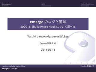 Introduction ELOG Ebuild Phase Hook
emerge のログと通知
ELOG と Ebuild Phase Hook について調べた
Yasuhiro Asaka @grauwoelfchen
Gentoo 勉強会 #2
2014-05-11
Yasuhiro Asaka @grauwoelfchen Gentoo 勉強会 #2
emerge のログと通知
 