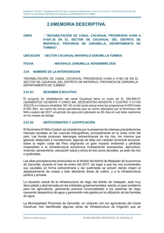 EXPEDIENTE TÉCNICO: “REHABILITACIÓN DE CANAL CACAHUAL PROGRESIVA 0+000 A 0+561.36 EN EL SECTOR DE CACAHUAL DEL
DISTRITO DE MATAPALO, PROVINCIA DE ZARUMILLA, DEPARTAMENTO DE TUMBES”
Memoria Descriptiva MUNICIPALIDAD PROVINCIAL DE ZARUMILLA
2.0MEMORIA DESCRIPTIVA.
OBRA : “REHABILITACIÓN DE CANAL CACAHUAL PROGRESIVA 0+000 A
0+561.36 EN EL SECTOR DE CACAHUAL DEL DISTRITO DE
MATAPALO, PROVINCIA DE ZARUMILLA, DEPARTAMENTO DE
TUMBES”.
UBICACION : SECTOR CACAHUAL-MATAPALO-ZARUMILLA-TUMBES
FECHA : MATAPALO, ZARUMILLA, NOVIEMBRE 2020
2.01. NOMBRE DE LA INTERVENCION
“REHABILITACIÓN DE CANAL CACAHUAL PROGRESIVA 0+000 A 0+561.36 EN EL
SECTOR DE CACAHUAL DEL DISTRITO DE MATAPALO, PROVINCIA DE ZARUMILLA,
DEPARTAMENTO DE TUMBES”.
2.01.01 RESUMEN EJECUTIVO
El proyecto de rehabilitación del canal Cacahual tiene un costo de S/. 585,694.01
(QUINIENTOS OCHENTA Y CINCO MIL SEISCIENTOS NOVENTA Y CUATRO Y 01/100
SOLES) e involucra rehabilitar 561.36 ml del canal actual entre las progresivas 0+000 hasta
0+561.36m. así como las tomas parcelarias que se vieron afectados por el fenómeno del
Niño costero del 2017, el periodo de ejecución planeado es 60 días el cual debe realizarse
en los meses de estiaje.
2.01.02 ANTECEDENTES Y JUSTIFICACIÓN.
El fenómeno El Niño Costero se caracteriza por la presencia de intensas precipitaciones
intensas pluviales en las cuencas hidrográficas, principalmente en la costa norte del
país. Las lluvias producen descargas extraordinarias de los ríos, los mismos que
generan desbordes e inundaciones, algunas de ellas con carácter torrencial aluvional,
sobre la región costa del Perú originando un gran impacto ambiental y pérdidas
irreparables a la infraestructura económica multisectorial (transportes, agricultura,
vivienda, saneamiento, educación salud y otros) en los conos aluviales, ya sean de ríos
o quebradas.
Las altas precipitaciones producidas en el ámbito del distrito de Matapalo de la provincia
de Zarumilla, durante el mes de enero del 2017, dio lugar a que los ríos incrementen
sus caudales en forma extraordinaria y las quebradas se activen dando origen al
desplazamiento de masas y lodo afectando áreas de cultivo, y a la infraestructura
pública y privada.
La situación actual de la infraestructura de riego del distrito de matapalo, está muy
descuidada y abandonada por las entidades gubernamentales, siendo un gran problema
para los agricultores, generando precaria funcionabilidad a los sistemas de riego
causando desperdicio de agua y generando más gastos en la utilización de las bombas
de agua.
La Municipalidad Provincial de Zarumilla, en conjunto con los agricultores del Canal
Cacahual, han identificado algunas obras de Infraestructura de irrigación que se
 