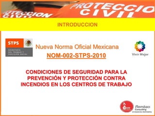 Nueva Norma Oficial Mexicana
NOM-002-STPS-2010
CONDICIONES DE SEGURIDAD PARA LA
PREVENCIÓN Y PROTECCIÓN CONTRA
INCENDIOS EN LOS CENTROS DE TRABAJO
INTRODUCCION
 