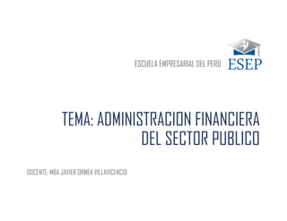 TEMA: ADMINISTRACION FINANCIERA
DEL SECTOR PUBLICO
DOCENTE: MBA JAVIER ORMEA VILLAVICENCIO
ESCUELA EMPRESARIAL DEL PERÚ
 