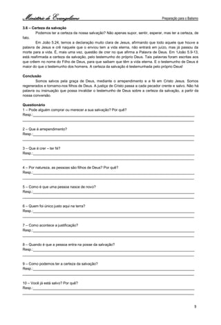 Ministério de Evangelismo Preparação para o Batismo 
9 
3.6 – Certeza da salvação 
Podemos ter a certeza da nossa salvação? Não apenas supor, sentir, esperar, mas ter a certeza, de fato. 
Em João 5.24, temos a declaração muito clara de Jesus, afirmando que todo aquele que houve a palavra de Jesus e crê naquele que o enviou tem a vida eterna, não entrará em juízo, mas já passou da morte para a vida. É, mais uma vez, questão de crer no que afirma a Palavra de Deus. Em 1João 5.9-13, está reafirmada a certeza da salvação, pelo testemunho do próprio Deus. Tais palavras foram escritas aos que crêem no nome do Filho de Deus, para que saibam que têm a vida eterna. E o testemunho de Deus é maior do que o testemunho dos homens. A certeza da salvação é testemunhada pelo próprio Deus! 
Conclusão 
Somos salvos pela graça de Deus, mediante o arrependimento e a fé em Cristo Jesus. Somos regenerados e tornamo-nos filhos de Deus. A justiça de Cristo passa a cada pecador crente e salvo. Não há palavra ou insinuação que possa invalidar o testemunho de Deus sobre a certeza da salvação, a partir da nossa conversão. 
Questionário 
1 – Pode alguém comprar ou merecer a sua salvação? Por quê? 
Resp.:________________________________________________________________________________ 
_____________________________________________________________________________________ 
2 – Que é arrependimento? 
Resp.:________________________________________________________________________________ 
_____________________________________________________________________________________ 
3 – Que é crer – ter fé? 
Resp.:________________________________________________________________________________ 
_____________________________________________________________________________________ 
4 – Por natureza, as pessoas são filhos de Deus? Por quê? 
Resp.:________________________________________________________________________________ 
_____________________________________________________________________________________ 
5 – Como é que uma pessoa nasce de novo? 
Resp.:________________________________________________________________________________ 
_____________________________________________________________________________________ 
6 – Quem foi único justo aqui na terra? 
Resp.:________________________________________________________________________________ 
_____________________________________________________________________________________ 
7 – Como acontece a justificação? 
Resp.:________________________________________________________________________________ 
_____________________________________________________________________________________ 
8 – Quando é que a pessoa entra na posse da salvação? 
Resp.:________________________________________________________________________________ 
_____________________________________________________________________________________ 
9 – Como podemos ter a certeza da salvação? 
Resp.:________________________________________________________________________________ 
_____________________________________________________________________________________ 
10 – Você já está salvo? Por quê? 
Resp.:________________________________________________________________________________ 
_____________________________________________________________________________________  