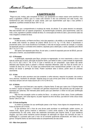 Ministério de Evangelismo Preparação para o Batismo 
11 
Estudo 4 
A SANTIFICAÇÃO 
“Rogo-vos pois, irmãos, pela compaixão de Deus, que apresenteis os vossos corpos como sacrifício vivo, santo e agradável a DEUS, que é o vosso culto racional. E não vos conformeis com este mundo, mas transformai-vos pela renovação da vossa mente, para que experimenteis qual seja a boa perfeita e agradável, e perfeita vontade de Deus” (Rm 12.1,2) 
Introdução 
Vimos que o arrependimento é mudança de mente, de atitude. É um passo decisivo na salvação. Mas esta também tem um aspecto progressivo, de transformação constante, para experimentar, cada vez mais, a boa, agradável e perfeita vontade de Deus. É a renovação da mente do salvo, para torná-la cada vez mais chegada à vontade de Deus. 
4.1 – Conceito 
A idéia de santo, na Palavra de Deus, inclui dois aspectos: o de retidão e o de separação. O conceito de retidão está implícito na pessoa do próprio DEUS (Is 6.1-13; Tg 1.17,18). Deus é reconhecido e proclamado santo, com muita reverência e humildade, e nele não há sequer sombra de variação. O conceito de separação acentua o contraste entre anátema, separado para a destruição, e santo, separado para DEUS (Dt 7.1-6; Js 7.7-12). 
Ser santo é ser separado para Deus. Ao ser salvo, o crente foi separado para ser de DEUS, para ser 
santo para o Senhor, sua propriedade exclusiva. 
4.2 – O Processo 
A santificação, separação para Deus, principia na regeneração, no novo nascimento, e dura a vida toda do crente aqui na terra, pela ação do Espírito Santo, que habita no salvo, e pela vontade do regenerado (Fp 2.12,13; 2Co 3.18-7.1; Hb 12.14). É qual a memória de um computador, cujos dados vão sendo alterados pelo Espírito Santo e passam a oferecer respostas diferentes, cada vez mais de acordo com a vontade de Deus (Fp 3.7-14). As coisas que anteriormente eram imprescindíveis perdem o seu valor, no esforço de buscar a perfeição de Cristo. Podem acontecer altos e baixos, porém será um processo ascendente. 
4.3 – A luta 
Na vida do salvo acontece uma luta constante: a velha natureza, resquício do pecado, luta contra a nova natureza, resultante da salvação. Satanás lança as suas armas para tentar nos afastar da verdade, mas Deus sempre vem em nosso socorro (Ef. 6.10-13; Rm 8.31). 
4.4 – A Vitória 
Aquele que é de Cristo tem o seu espírito, o Espírito Santo. É nele que o salvo vive. O Espírito habita no crente e “ajuda na fraqueza” e “intercede com gemidos inexprimíveis” (tão profundo que não podem ser expressos em palavras). Ele intercede pelos santos para que obtenham a vitória na luta pela santificação (Rm 8.26,27). 
Não há mais acusação contra os santos de Deus – os salvos por Cristo Jesus. Foram justificados por Deus. Ninguém, nem coisa alguma, os pode “separar do amor de Deus, que está em Cristo Jesus nosso Senhor” (Rm 8.31-39). 
4.5 – O Fruto do Espírito 
O crente no processo de sua santificação passa a dar frutos, frutos dignos de arrependimento, os frutos do Espírito (Gl 5.19-25). 
O que acontece com o fruto de uma árvore pode acontecer na santificação: podem ocorrer, no mesmo fruto, alguns gomos maduros e deliciosos e outros ainda azedos e não amadurecidos. São compartimentos da vida cristã, ainda não totalmente dominados pelo Espírito Santo. É qual residência alugada, cujo dono ainda mantenha animal selvagem de estimação em algum dos cômodos da casa. A santificação é o processo pelo qual o fruto vai se tornando igualmente amadurecido, em todos os seus gomos. O Espírito Santo vai dominando todos os compartimentos da vida cristã. 
4.6 – Não viver pecando  