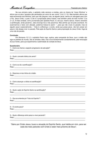 Ministério de Evangelismo Preparação para o Batismo 
12 
Na sua primeira carta, o apóstolo João escreve a crentes, pois os chama de “meus filhinhos” e afirma que os seus “pecados são perdoados por amor do seu nome” (1Jo 2.1-12). Mas também afirma que está escrevendo aos filhinhos “para que não pequeis; mas, se alguém pecar, temos um advogado para com o Pai, Jesus Cristo, o justo. E ele é a propiciação pelos nossos, mas também pelos de todo mundo” (1Jo 2.1,2). A triste verdade, como já ensinada pelo apóstolo Paulo, é a de que, mesmo salvos, mesmo ansiando a santificação, ainda pecamos. João encoraja-nos a não pecarmos. Mas admite que tal pode acontecer. Ao examinarmos o texto com atenção, podemos traduzi-lo assim: “...para que não vivais no pecado; mas se alguém pecar ocasionalmente...”. Esta é a diferença: o crente, ainda que possa pecar, não tem prazer em pecar e não deseja viver no pecado. Pela ação do Espírito Santo e pela propiciação de Jesus Cristo, foge de uma vida de pecado. 
Conclusão 
Em Romanos 12.1,2, o apóstolo Paulo roga, suplica, pela compaixão de Deus, que o cristão não siga os padrões do mundo, não se amolde a eles, mas vá se transformando constantemente, pela renovação da sua mente, para que experimente a sublimidade da vontade de Deus. 
Questionário 
1 – Como se chama o aspecto progressivo da salvação? 
Resp.:________________________________________________________________________________ 
_____________________________________________________________________________________ 
2 – Qual o conceito bíblico de santo? 
Resp.:________________________________________________________________________________ 
_____________________________________________________________________________________ 
3 – Como se dá a santificação? 
Resp.:________________________________________________________________________________ 
_____________________________________________________________________________________ 
4 – Descreva a luta íntima do cristão. 
Resp.:________________________________________________________________________________ 
_____________________________________________________________________________________ 
5 – Como alcançar a vitória na santificação? 
Resp.:________________________________________________________________________________ 
_____________________________________________________________________________________ 
6 – Qual a ação do Espírito Santo na santificação? 
Resp.:________________________________________________________________________________ 
_____________________________________________________________________________________ 
7 – Que se entende por “fruto do Espírito”? 
Resp.:________________________________________________________________________________ 
_____________________________________________________________________________________ 
8 – O crente peca? 
Resp.:________________________________________________________________________________ 
_____________________________________________________________________________________ 
9 – Qual a diferença entre pecar e viver pecando? 
Resp.:________________________________________________________________________________ 
_____________________________________________________________________________________ 
“Salvo por Cristo Jesus, busco a atuação do Espírito Santo, que habita em mim, para ser cada dia mais parecido com Cristo e estar mais próximo de Deus”. 
 