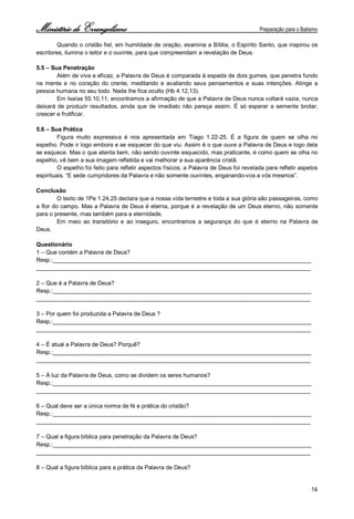 Ministério de Evangelismo Preparação para o Batismo 
14 
Quando o cristão fiel, em humildade de oração, examina a Bíblia, o Espírito Santo, que inspirou os escritores, ilumina o leitor e o ouvinte, para que compreendam a revelação de Deus. 
5.5 – Sua Penetração 
Além de viva e eficaz, a Palavra de Deus é comparada à espada de dois gumes, que penetra fundo na mente e no coração do crente, meditando e avaliando seus pensamentos e suas intenções. Atinge a pessoa humana no seu todo. Nada lhe fica oculto (Hb 4.12,13). 
Em Isaías 55.10,11, encontramos a afirmação de que a Palavra de Deus nunca voltará vazia, nunca deixará de produzir resultados, ainda que de imediato não pareça assim. É só esperar a semente brotar, crescer e frutificar. 
5.6 – Sua Prática 
Figura muito expressiva é nos apresentada em Tiago 1.22-25. É a figura de quem se olha no espelho. Pode ir logo embora e se esquecer do que viu. Assim é o que ouve a Palavra de Deus e logo dela se esquece. Mas o que atenta bem, não sendo ouvinte esquecido, mas praticante, é como quem se olha no espelho, vê bem a sua imagem refletida e vai melhorar a sua aparência cristã. 
O espelho foi feito para refletir aspectos físicos; a Palavra de Deus foi revelada para refletir aspetos espirituais. “E sede cumpridores da Palavra e não somente ouvintes, enganando-vos a vós mesmos”. 
Conclusão 
O texto de 1Pe 1.24,25 declara que a nossa vida terrestre e toda a sua glória são passageiras, como a flor do campo. Mas a Palavra de Deus é eterna, porque é a revelação de um Deus eterno, não somente para o presente, mas também para a eternidade. 
Em meio ao transitório e ao inseguro, encontramos a segurança do que é eterno na Palavra de Deus. 
Questionário 
1 – Que contém a Palavra de Deus? 
Resp.:________________________________________________________________________________ 
_____________________________________________________________________________________ 
2 – Que é a Palavra de Deus? 
Resp.:________________________________________________________________________________ 
_____________________________________________________________________________________ 
3 – Por quem foi produzida a Palavra de Deus ? 
Resp.:________________________________________________________________________________ 
_____________________________________________________________________________________ 
4 – É atual a Palavra de Deus? Porquê? 
Resp.:________________________________________________________________________________ 
_____________________________________________________________________________________ 
5 – À luz da Palavra de Deus, como se dividem os seres humanos? 
Resp.:________________________________________________________________________________ 
_____________________________________________________________________________________ 
6 – Qual deve ser a única norma de fé e prática do cristão? 
Resp.:________________________________________________________________________________ 
_____________________________________________________________________________________ 
7 – Qual a figura bíblica para penetração da Palavra de Deus? 
Resp.:________________________________________________________________________________ 
_____________________________________________________________________________________ 
8 – Qual a figura bíblica para a prática da Palavra de Deus?  
