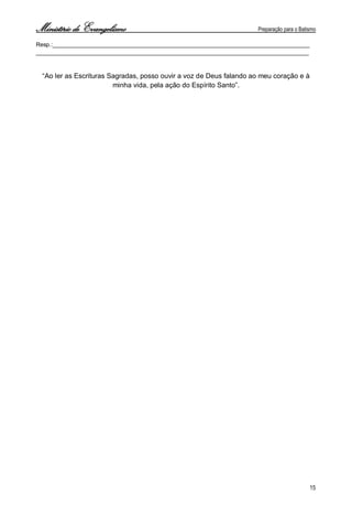 Ministério de Evangelismo Preparação para o Batismo 
15 
Resp.:________________________________________________________________________________ 
_____________________________________________________________________________________ 
“Ao ler as Escrituras Sagradas, posso ouvir a voz de Deus falando ao meu coração e à minha vida, pela ação do Espírito Santo”. 
 