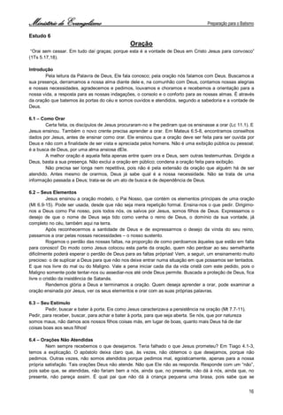 Ministério de Evangelismo Preparação para o Batismo 
16 
Estudo 6 
Oração 
“Orai sem cessar. Em tudo daí graças; porque esta é a vontade de Deus em Cristo Jesus para convosco” (1Ts 5.17,18). 
Introdução 
Pela leitura da Palavra de Deus, Ele fala conosco; pela oração nós falamos com Deus. Buscamos a sua presença, derramamos a nossa alma diante dele e, na comunhão com Deus, contamos nossas alegrias e nossas necessidades, agradecemos e pedimos, louvamos e choramos e recebemos a orientação para a nossa vida, a resposta para as nossas indagações, o consolo e o conforto para as nossas almas. É através da oração que batemos às portas do céu e somos ouvidos e atendidos, segundo a sabedoria e a vontade de Deus. 
6.1 – Como Orar 
Certa feita, os discípulos de Jesus procuraram-no e lhe pediram que os ensinasse a orar (Lc 11.1). E 
Jesus ensinou. Também o novo crente precisa aprender a orar. Em Mateus 6.5-8, encontramos conselhos dados por Jesus, antes de ensinar como orar. Ele ensinou que a oração deve ser feita para ser ouvida por Deus e não com a finalidade de ser vista e apreciada pelos homens. Não é uma exibição pública ou pessoal; é a busca de Deus, por uma alma ansiosa dEle. 
A melhor oração é aquela feita apenas entre quem ora e Deus, sem outras testemunhas. Dirigida a Deus, basta a sua presença. Não exclui a oração em público; condena a oração feita para exibição. 
Não precisa ser longa nem repetitiva, pois não é pela extensão da oração que alguém há de ser atendido. Antes mesmo de orarmos, Deus já sabe qual é a nossa necessidade. Não se trata de uma informação passada a Deus; trata-se de um ato de busca e de dependência de Deus. 
6.2 – Seus Elementos 
Jesus ensinou a oração modelo, o Pai Nosso, que contém os elementos principais de uma oração (Mt 6.9-15). Pode ser usada, desde que não seja mera repetição formal. Ensina-nos o que pedir. Dirigimo- nos a Deus como Pai nosso, pois todos nós, os salvos por Jesus, somos filhos de Deus. Expressamos o desejo de que o nome de Deus seja tido como venha o reino de Deus, o domínio da sua vontade, já completo no céu, também aqui na terra. 
Após reconhecermos a santidade de Deus e de expressarmos o desejo da vinda do seu reino, passamos a orar pelas nossas necessidades – o nosso sustento. 
Rogamos o perdão das nossas faltas, na proporção de como perdoamos àqueles que estão em falta para conosco! Do modo como Jesus colocou esta parte da oração, quem não perdoar ao seu semelhante dificilmente poderá esperar o perdão de Deus para as faltas próprias! Vem, a seguir, um ensinamento muito precioso: o de suplicar a Deus para que não nos deixe entrar numa situação em que possamos ser tentados. E que nos livre do mal ou do Maligno. Vale a pena iniciar cada dia da vida cristã com este pedido, pois o Maligno somente pode tentar-nos ou assediar-nos até onde Deus permite. Buscada a proteção de Deus, fica livre o cristão da insistência de Satanás. 
Rendemos glória a Deus e terminamos a oração. Quem deseja aprender a orar, pode examinar a oração ensinada por Jesus, ver os seus elementos e orar com as suas próprias palavras. 
6.3 – Seu Estímulo 
Pedir, buscar e bater à porta. Eis como Jesus caracterizava a persistência na oração (Mt 7.7-11). 
Pedir, para receber, buscar, para achar e bater à porta, para que seja aberta. Se nós, que por natureza 
somos maus, não damos aos nossos filhos coisas más, em lugar de boas, quanto mais Deus há de dar 
coisas boas aos seus filhos! 
6.4 – Orações Não Atendidas 
Nem sempre recebemos o que desejamos. Teria falhado o que Jesus prometeu? Em Tiago 4.1-3, temos a explicação. O apóstolo deixa claro que, às vezes, não obtemos o que desejamos, porque não pedimos. Outras vezes, não somos atendidos porque pedimos mal, egoisticamente, apenas para a nossa própria satisfação. Tais orações Deus não atende. Não que Ele não as responda. Responde com um “não”, pois sabe que, se atendidas, não fariam bem a nós, ainda que, no presente, não dá à nós, ainda que, no presente, não pareça assim. É qual pai que não dá à criança pequena uma brasa, pois sabe que se  