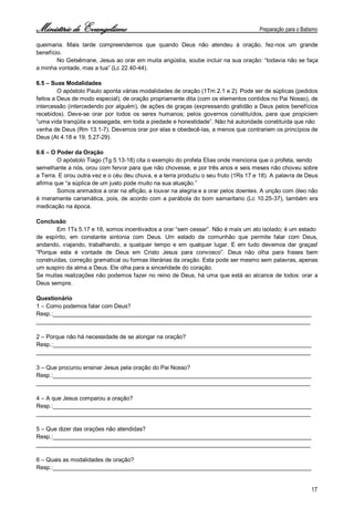 Ministério de Evangelismo Preparação para o Batismo 
17 
queimaria. Mais tarde compreendemos que quando Deus não atendeu à oração, fez-nos um grande benefício. 
No Getsêmane, Jesus ao orar em muita angústia, soube incluir na sua oração: “todavia não se faça a minha vontade, mas a tua” (Lc 22.40-44). 
6.5 – Suas Modalidades 
O apóstolo Paulo aponta várias modalidades de oração (1Tm 2.1 e 2). Pode ser de súplicas (pedidos feitos a Deus de modo especial), de oração propriamente dita (com os elementos contidos no Pai Nosso), de intercessão (intercedendo por alguém), de ações de graças (expressando gratidão a Deus pelos benefícios recebidos). Deve-se orar por todos os seres humanos; pelos governos constituídos, para que propiciem “uma vida tranqüila e sossegada, em toda a piedade e honestidade”. Não há autoridade constituída que não 
venha de Deus (Rm 13.1-7). Devemos orar por elas e obedecê-las, a menos que contrariem os princípios de Deus (At 4.18 e 19; 5.27-29). 
6.6 – O Poder da Oração 
O apóstolo Tiago (Tg 5.13-18) cita o exemplo do profeta Elias onde menciona que o profeta, sendo 
semelhante a nós, orou com fervor para que não chovesse, e por três anos e seis meses não choveu sobre a Terra. E orou outra vez e o céu deu chuva, e a terra produziu o seu fruto (1Rs 17 e 18). A palavra de Deus afirma que “a súplica de um justo pode muito na sua atuação.” 
Somos animados a orar na aflição, a louvar na alegria e a orar pelos doentes. A unção com óleo não é meramente carismática, pois, de acordo com a parábola do bom samaritano (Lc 10.25-37), também era medicação na época. 
Conclusão 
Em 1Ts 5.17 e 18, somos incentivados a orar “sem cessar”. Não é mais um ato isolado; é um estado 
de espírito, em constante sintonia com Deus. Um estado de comunhão que permite falar com Deus, andando, viajando, trabalhando, a qualquer tempo e em qualquer lugar. E em tudo devemos dar graças! “Porque esta é vontade de Deus em Cristo Jesus para convosco”. Deus não olha para frases bem construídas, correção gramatical ou formas literárias da oração. Esta pode ser mesmo sem palavras, apenas um suspiro da alma a Deus. Ele olha para a sinceridade do coração. 
Se muitas realizações não podemos fazer no reino de Deus, há uma que está ao alcance de todos: orar a Deus sempre. 
Questionário 
1 – Como podemos falar com Deus? 
Resp.:________________________________________________________________________________ 
_____________________________________________________________________________________ 
2 – Porque não há necessidade de se alongar na oração? 
Resp.:________________________________________________________________________________ 
_____________________________________________________________________________________ 
3 – Que procurou ensinar Jesus pela oração do Pai Nosso? 
Resp.:________________________________________________________________________________ 
_____________________________________________________________________________________ 
4 – A que Jesus comparou a oração? 
Resp.:________________________________________________________________________________ 
_____________________________________________________________________________________ 
5 – Que dizer das orações não atendidas? 
Resp.:________________________________________________________________________________ 
_____________________________________________________________________________________ 
6 – Quais as modalidades de oração? 
Resp.:________________________________________________________________________________  
