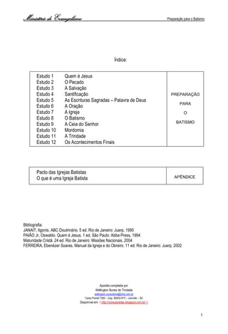 Ministério de Evangelismo Preparação para o Batismo 
1 
Índice: 
Estudo 1 Quem é Jesus 
Estudo 2 O Pecado 
Estudo 3 A Salvação 
Estudo 4 Santificação 
Estudo 5 As Escrituras Sagradas – Palavra de Deus 
Estudo 6 A Oração 
Estudo 7 A Igreja 
Estudo 8 O Batismo 
Estudo 9 A Ceia do Senhor 
Estudo 10 Mordomia 
Estudo 11 A Trindade 
Estudo 12 Os Acontecimentos Finais 
Pacto das Igrejas Batistas 
O que é uma Igreja Batista 
Bibliografia: 
JANAIT, Ilgonis. ABC Doutrinário. 5 ed. Rio de Janeiro: Juerp, 1995 
PAIÃO Jr, Oswaldo. Quem é Jesus. 1 ed. São Paulo: Abba Press, 1994 
Maturidade Cristã. 24 ed. Rio de Janeiro: Missões Nacionais, 2004 
FERREIRA, Ebenézer Soares. Manual da Igreja e do Obreiro. 11 ed. Rio de Janeiro: Juerp, 2002 
Apostila compilada por: 
Wéllington Nunes de Trindade 
wellington.consultoria@2me.com.br 
Caixa Postal 7350 – Cep. 89202-973 – Joinville – SC 
Disponível em: < http://consulsoldas.blogspot.com.br/ > 
PREPARAÇÃO 
PARA 
O 
BATISMO 
APÊNDICE  
