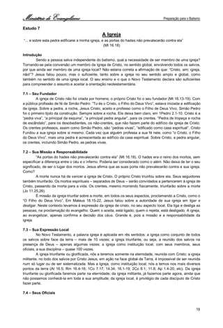 Ministério de Evangelismo Preparação para o Batismo 
19 
Estudo 7 
A Igreja 
“... e sobre esta pedra edificarei a minha igreja, e as portas do hades não prevalecerão contra ela” 
(Mt 16.18) 
Introdução 
Sendo a pessoa salva independente do batismo, qual a necessidade de ser membro de uma igreja? Tornando-se pela conversão um membro da Igreja de Cristo, no sentido global, envolvendo todos os salvos, por que ainda ser membro de uma igreja local? Não estaria correta a afirmação de que: “Cristo, sim; igreja, não!”? Jesus falou pouco, mas o suficiente, tanto sobre a igreja no seu sentido amplo e global, como também no sentido de uma igreja local. O seu ensino e o que o Novo Testamento declara são suficientes para compreender o assunto e aceitar a orientação neotestamentária. 
7.1 – Seu Fundador 
A igreja de Cristo não foi criada por homens; o próprio Cristo foi o seu fundador (Mt 16.13-19). Com a pública profissão de fé de Simão Pedro: “Tu és o Cristo, o Filho do Deus Vivo”, estava iniciada a edificação da igreja. Sobre a pedra, a rocha, Jesus Cristo, aceito e professo como o Filho de Deus Vivo, Simão Pedro foi o primeiro tijolo da construção. Sempre sobre a rocha. Ele deixa bem claro, em 1Pedro 2.1-10. Cristo é a “pedra viva”, “a principal da esquina”, “a principal pedra angular”, para os crentes. “Pedra de tropeça e rocha de escândalo”, para os desobedientes, os não-crentes, que não fazem parte do edifício da igreja de Cristo. Os crentes professos, assim como Simão Pedro, são “pedras vivas”, “edificado como casa espiritual”. Cristo Fundou a sua igreja sobre si mesmo. Cada vez que alguém professa a sua fé nele, como “o Cristo, o Filho do Deus Vivo”, mais uma pedra é acrescentada ao edifício da casa espiritual. Sobre Cristo, a pedra angular, os crentes, incluindo Simão Pedro, as pedras vivas. 
7.2 – Sua Missão e Responsabilidade 
“As portas do hades não prevalecerão contra ela” (Mt 16.18). O hades era o reino dos mortos, sem especificar a diferença entre o céu e o inferno. Poderia ser considerado como o além. Não deixa de ter o seu significado, de ser o lugar dos mortos. Jesus afirma que as suas porta não prevalecerão contra a sua igreja. Como? 
A morte nunca há de vencer a igreja de Cristo. O próprio Cristo triunfou sobre ela. Seus seguidores também triunfarão. Os mortos espirituais – separados de Deus – serão convidados a pertencerem à igreja de Cristo, passando da morta para a vida. Os crentes, mesmo morrendo fisicamente, triunfarão sobre a morte (Jo 11.25,26). 
É missão da igreja triunfar sobre a morte, em todos os seus aspectos, proclamando a Cristo, como o “O Filho do Deus Vivo”. Em Mateus 18.15-22, Jesus falou sobre a autoridade de sua igreja em ligar e desligar. Neste contexto levamos à expressão da igreja de cristo, no seu aspecto local. Ela liga e desliga as pessoas, na proclamação do evangelho. Quem o aceita, está ligado; quem o rejeita, está desligado. A igreja, ao evangelizar, apenas confirma a decisão dos céus. Grande é, pois a missão e a responsabilidade da igreja. 
7.3 – Sua Expressão Local 
No Novo Testamento, a palavra igreja é aplicada em rês sentidos: a igreja como conjunto de todos os salvos sobre face da terra – mais de 10 vezes; a igreja triunfante, ou seja, a reunião dos salvos na presença de Deus – apenas algumas vezes; a igreja como instituição local, com seus membros, seus oficiais, a sua disciplina – quase 100 vezes. 
A igreja triunfante ou glorificada, nós a teremos somente na eternidade, reunida com Cristo; a igreja militante, no todo dos salvos por Cristo Jesus, em ação na face global da Terra, é impossível de ser reunida num só lugar ou de ser sistematizada. Mas a Igreja, como instituição local, nós a temos nos mais diversos pontos da terra (At 16.5; Rm 16.4-16; 1Co 7.17; 14.34; 16.1-19; 2Co 8.1; 11.8; Ap 1.4-20; etc). Da igreja triunfante ou glorificada faremos parte na eternidade; da igreja militante, já fazemos parte agora, ainda que não possamos conhecê-la em toda a sua amplitude; da igreja local, é privilégio de cada discípulo de Cristo fazer parte. 
7.4 – Seus Oficiais  