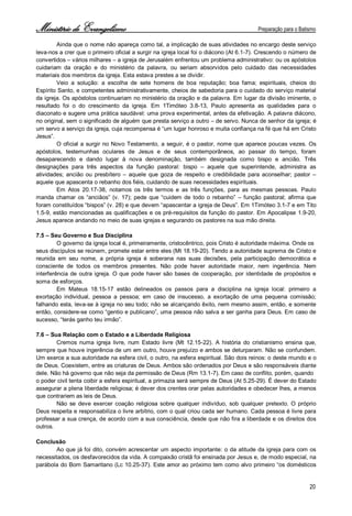 Ministério de Evangelismo Preparação para o Batismo 
20 
Ainda que o nome não apareça como tal, a implicação de suas atividades no encargo deste serviço leva-nos a crer que o primeiro oficial a surgir na igreja local foi o diácono (At 6.1-7). Crescendo o número de convertidos – vários milhares – a igreja de Jerusalém enfrentou um problema administrativo: ou os apóstolos cuidariam da oração e do ministério da palavra, ou seriam absorvidos pelo cuidado das necessidades materiais dos membros da igreja. Esta estava prestes a se dividir. 
Veio a solução: a escolha de sete homens de boa reputação; boa fama; espirituais, cheios do Espírito Santo, e competentes administrativamente, cheios de sabedoria para o cuidado do serviço material da igreja. Os apóstolos continuariam no ministério da oração e da palavra. Em lugar da divisão iminente, o resultado foi o do crescimento da igreja. Em 1Timóteo 3.8-13, Paulo apresenta as qualidades para o diaconato e sugere uma prática saudável: uma prova experimental, antes da efetivação. A palavra diácono, no original, sem o significado de alguém que presta serviço a outro – de servo. Nunca de senhor da igreja; é um servo a serviço da igreja, cuja recompensa é “um lugar honroso e muita confiança na fé que há em Cristo Jesus”. 
O oficial a surgir no Novo Testamento, a seguir, é o pastor, nome que aparece poucas vezes. Os apóstolos, testemunhas oculares de Jesus e de seus contemporâneos, ao passar do tempo, foram desaparecendo e dando lugar à nova denominação, também designada como bispo e ancião. Três designações para três aspectos da função pastoral: bispo – aquele que superintende, administra as atividades; ancião ou presbítero – aquele que goza de respeito e credibilidade para aconselhar; pastor – aquele que apascenta o rebanho dos fiéis, cuidando de suas necessidades espirituais. 
Em Atos 20.17-38, notamos os três termos e as três funções, para as mesmas pessoas. Paulo manda chamar os “anciãos” (v. 17); pede que “cuidem de todo o rebanho” – função pastoral; afirma que foram constituídos “bispos” (v. 28) e que devem “apascentar a igreja de Deus”. Em 1Timóteo 3.1-7 e em Tito 1.5-9, estão mencionadas as qualificações e os pré-requisitos da função do pastor. Em Apocalipse 1.9-20, Jesus aparece andando no meio de suas igrejas e segurando os pastores na sua mão direita. 
7.5 – Seu Governo e Sua Disciplina 
O governo da igreja local é, primeiramente, cristocêntrico, pois Cristo é autoridade máxima. Onde os 
seus discípulos se reúnem, promete estar entre eles (Mt 18.19-20). Tendo a autoridade suprema de Cristo e reunida em seu nome, a própria igreja é soberana nas suas decisões, pela participação democrática e consciente de todos os membros presentes. Não pode haver autoridade maior, nem ingerência. Nem interferência de outra igreja. O que pode haver são bases de cooperação, por identidade de propósitos e soma de esforços. 
Em Mateus 18.15-17 estão delineados os passos para a disciplina na igreja local: primeiro a exortação individual, pessoa a pessoa; em caso de insucesso, a exortação de uma pequena comissão; falhando esta, leva-se à igreja no seu todo; não se alcançando êxito, nem mesmo assim, então, e somente então, considere-se como “gentio e publicano”, uma pessoa não salva a ser ganha para Deus. Em caso de sucesso, “terás ganho teu irmão”. 
7.6 – Sua Relação com o Estado e a Liberdade Religiosa 
Cremos numa igreja livre, num Estado livre (Mt 12.15-22). A história do cristianismo ensina que, sempre que houve ingerência de um em outro, houve prejuízo e ambos se deturparam. Não se confundem. Um exerce a sua autoridade na esfera civil, o outro, na esfera espiritual. São dois reinos: o deste mundo e o de Deus. Coexistem, entre as criaturas de Deus. Ambos são ordenados por Deus e são responsáveis diante dele. Não há governo que não seja da permissão de Deus (Rm 13.1-7). Em caso de conflito, porém, quando 
o poder civil tenta coibir a esfera espiritual, a primazia será sempre de Deus (At 5.25-29). É dever do Estado assegurar a plena liberdade religiosa; é dever dos crentes orar pelas autoridades e obedecer lhes, a menos que contrariem as leis de Deus. 
Não se deve exercer coação religiosa sobre qualquer indivíduo, sob qualquer pretexto. O próprio Deus respeita e responsabiliza o livre arbítrio, com o qual criou cada ser humano. Cada pessoa é livre para professar a sua crença, de acordo com a sua consciência, desde que não fira a liberdade e os direitos dos outros. 
Conclusão 
Ao que já foi dito, convém acrescentar um aspecto importante: o da atitude da igreja para com os necessitados, os desfavorecidos da vida. A compaixão cristã foi ensinada por Jesus e, de modo especial, na parábola do Bom Samaritano (Lc 10.25-37). Este amor ao próximo tem como alvo primeiro “os domésticos  