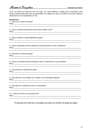 Ministério de Evangelismo Preparação para o Batismo 
21 
da fé”, os irmãos em Cristo (Gl 6.10). Em Tiago 1.27, temos definida “a religião pura e imaculada”, como sendo a atitude positiva para com os necessitados. Em Mateus 25, Jesus, ao ilustrar o juízo final, enfatiza a atitude para com os necessitados (31-46) 
Questionário 
1 – Quem foi o fundador da Igreja? 
Resp.:________________________________________________________________________________ 
_____________________________________________________________________________________ 
2 – Quem é a pedra fundamental e quem são as “pedras vivas”? 
Resp.:________________________________________________________________________________ 
_____________________________________________________________________________________ 
3 – Qual a missão e a responsabilidade da igreja? 
Resp.:________________________________________________________________________________ 
_____________________________________________________________________________________ 
4 – Qual é a aplicação do termo igreja que é mais encontrado no Novo Testamento? 
Resp.:________________________________________________________________________________ 
_____________________________________________________________________________________ 
5 – Quais são os oficiais da igreja? 
Resp.:________________________________________________________________________________ 
_____________________________________________________________________________________ 
6 – Qual é a autoridade suprema da igreja e quem é responsável em suas decisões? 
Resp.:________________________________________________________________________________ 
_____________________________________________________________________________________ 
7 – Como deve ser a disciplina da igreja? 
Resp.:________________________________________________________________________________ 
_____________________________________________________________________________________ 
8 – Qual deve ser a sua relação com o Estado e com a liberdade religiosa? 
Resp.:________________________________________________________________________________ 
_____________________________________________________________________________________ 
9 – Qual deve ser a atitude para com os necessitados? 
Resp.:________________________________________________________________________________ 
_____________________________________________________________________________________ 
10 – Você já é membro de uma igreja local? 
Resp.:________________________________________________________________________________ 
_____________________________________________________________________________________ 
“O discípulo de Cristo tem o privilégio de poder ser membro da igreja de Igreja”. 
 