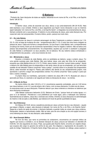 Ministério de Evangelismo Preparação para o Batismo 
22 
Estudo 8 
O Batismo 
“Portanto ide, fazei discípulos de todas as nações, batizando-os em nome do Pai, e do Filho, e do Espírito Santo” (Mt 28.19) 
Introdução 
O Senhor Jesus, antes de ascender aos céus, deixou a sua carta-testamento (Mt 28.16-20). Nela está expressa a sua vontade. Ordena a seus seguidores que façam novos discípulos e que os mesmos sejam batizados “em nome do Pai, e do filho, e do Espírito Santo”, e integrados nos ensinamentos de Jesus. Sempre contando com a sua presença. O batismo é uma ordenança de Jesus, para cada discípulo seu. Por vezes tem sido mal compreendido. O ensino bíblico, porém, parece-nos muito claro. 
8.1 – De João Batista 
O precursor de Jesus é o primeiro personagem do Novo Testamento a praticar o batismo (Jo 1.19- 23). E o faz na base da mudança de vida – arrependimento (Mt 3.1-12). O reino dos céus havia chegado na pessoa de Jesus. Cabia aos homens o arrependimento. Os que foram a João Batista, sem o arrependimento (mudança de mente), foram por ele duramente repreendidos e lhes foi negado o batismo. Não se batiza uma pessoa não-arrependida conscientemente. Os arrependidos, aqueles que ouviram e aceitaram a pregação de João Batista e confessaram os seus pecados, ele os batizava. No seu batismo estava simbolizado o arrependimento dos pecados – uma nova maneira de viver. 
8.2 – Ministrando a Jesus 
Durante o ministério de João Batista, entre os candidatos ao batismo, surgiu o próprio Jesus. Foi uma grande surpresa para João Batista. Não quis batizar Jesus, pois este não tinha de se arrepender, enquanto que João Batista tinha (Jo 3.13-17). Porém Jesus insistiu: convinha “cumprir toda a justiça”. Sendo o batismo de João Batista para os arrependidos e não tendo Jesus do que se arrepender, por que teria feito questão de ser batizado? Estava cumprindo “toda a justiça”. Levando sobre si os pecados dos arrependidos salvos, estes haveriam de segui-lo. Passou pelo batismo não devido ao seu arrependimento próprio, mas apontando o caminho a seguir aos arrependidos crentes. Foi a frente cumprindo “toda a justiça” e para que todo o crente o imitasse. 
O próprio Deus se manifestou, aprovando o batismo de Jesus (Mt 3.16,17). Buscado por Jesus e aprovado por Deus, é o exemplo a ser seguido por todos os discípulos de Jesus – os crentes. 
8.3 – A Mando de Deus 
No trecho bíblico de João 3.22,23 e 4.1,2, encontramos aparente contradição, pois em 3.22 lemos que Jesus batizava, e em 4.2, que ele próprio não o fazia, e sim os seus discípulos. A ordem era de Jesus; 
os executores eram os seus discípulos. Podemos deduzir que Jesus ordenava e orientava os batismos que seus discípulos ministravam. 
João Batista continuava batizando (3.23). Batizava em Enom, “porque havia ali muitas águas; e o povo ia e se batizava”. Percebe-se a sua preferência por muita água, para a realização dos batismos. Submetendo-se ao batismo, Jesus deu o exemplo aos crentes. Orientou os seus discípulos na administração do mesmo e não se opôs a João Batista, que batizava em local de grande quantidade de água. 
8.4 – Sua Ordenança 
Em Mateus 28.19,20, temos a seqüência prevista por Jesus: primeiro faz-se o seu discípulo – aquele que segue o Mestre; a seguir, este discípulo é batizado “em nome do Pai, e do Filho, e do Espírito Santo”. Segue-se a tarefa da igreja de ensinar o discípulo batizado a guardar todas as coisas que Jesus ordenou. Discipulado, batismo e aprendizado cristão. Não se trata, pois de uma criação ou de uma opção humana; é uma ordenança de Jesus. Ao seu discípulo, cabe obedecer. 
8.5 – Num Exemplo Bíblico 
No livro de Atos, que narra os primórdios do cristianismo, encontramos um exemplo bíblico de alguém que buscou a verdade e, ao se declarar discípulo de Jesus, procura ser batizado e é atendido (At 8.26-40). Um dos seguidores de Jesus, Filipe, que guiado pelo Espírito Santo, encontra um viajante etíope, que ocupava alto cargo no governo da rainha do seu país. Era religioso e, regressando de Jerusalém, lia parte do Antigo Testamento. O Espírito Santo dirige Filipe para que, iniciando um diálogo, possa explicar o  