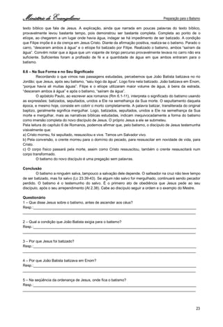 Ministério de Evangelismo Preparação para o Batismo 
23 
texto bíblico que fala de Jesus. A explicação, ainda que narrada em poucas palavras do texto bíblico, provavelmente levou bastante tempo, pois demonstrou ser bastante completa. Completa ao ponto de o etíope, ao chegarem a um lugar onde havia água, indagar se há impedimento de ser batizado. A condição que Filipe impõe é a da crença em Jesus Cristo. Diante da afirmação positiva, realiza-se o batismo. Parado o carro, “desceram ambos à água” e o etíope foi batizado por Filipe. Realizado o batismo, ambos “saíram da água”. Convém notar que a água que um viajante de longo percurso provavelmente levava no carro não era suficiente. Suficientes foram a profissão de fé e a quantidade de água em que ambos entraram para o batismo. 
8.6 – Na Sua Forma e no Seu Significado 
Recordando o que vimos nas passagens estudadas, percebemos que João Batista batizava no rio Jordão; que Jesus, após seu batismo, “saiu logo da água”. Logo fora nela batizado. João batizava em Enom, “porque havia ali muitas águas”. Filipe e o etíope utilizaram maior volume de água, à beira da estrada, “desceram ambos à água” e após o batismo, “saíram da água”. 
O apóstolo Paulo, ao escrever aos romanos (Rm 6.1-11), interpreta o significado do batismo usando as expressões: batizados, sepultados, unidos a Ele na semelhança da Sua morte. O sepultamento daquela época, e mesmo hoje, consiste em cobrir o morto completamente. A palavra batizar, transliterada do original baptizo, geralmente significa mergulhar. Logo, batizados, sepultados, unidos a Ele na semelhança da Sua morte e mergulhar, mais as narrativas bíblicas estudadas, indicam inequivocadamente a forma do batismo como imersão completa do novo discípulo de Jesus. O próprio Jesus a ele se submeteu. 
Pela leitura do capítulo 6 de Romanos, podemos afirmar que, pelo batismo, o discípulo de Jesus testemunha visivelmente que: 
a) Cristo morreu, foi sepultado, ressuscitou e vive. Temos um Salvador vivo. 
b) Pela conversão, o crente morreu para o domínio do pecado, para ressuscitar em novidade de vida, para Cristo. 
c) O corpo físico passará pela morte, assim como Cristo ressuscitou, também o crente ressuscitará num corpo transformado. 
O batismo do novo discípulo é uma pregação sem palavras. 
Conclusão 
O batismo a ninguém salva, tampouco a salvação dele depende. O salteador na cruz não teve tempo de ser batizado, mas foi salvo (Lc 23.39-43). Se algum não salvo for mergulhado, continuará sendo pecador perdido. O batismo é o testemunho do salvo. É o primeiro ato de obediência que Jesus pede ao seu discípulo, após o seu arrependimento (At 2.38). Cabe ao discípulo seguir a ordem e o exemplo do Mestre. 
Questionário 
1 – Que disse Jesus sobre o batismo, antes de ascender aos céus? 
Resp.:________________________________________________________________________________ 
_____________________________________________________________________________________ 
2 – Qual a condição que João Batista exigia para o batismo? 
Resp.:________________________________________________________________________________ 
_____________________________________________________________________________________ 
3 – Por que Jesus foi batizado? 
Resp.:________________________________________________________________________________ 
_____________________________________________________________________________________ 
4 – Por que João Batista batizava em Enom? 
Resp.:________________________________________________________________________________ 
_____________________________________________________________________________________ 
5 – Na seqüência da ordenança de Jesus, onde fica o batismo? 
Resp.:________________________________________________________________________________ 
_____________________________________________________________________________________ 
 