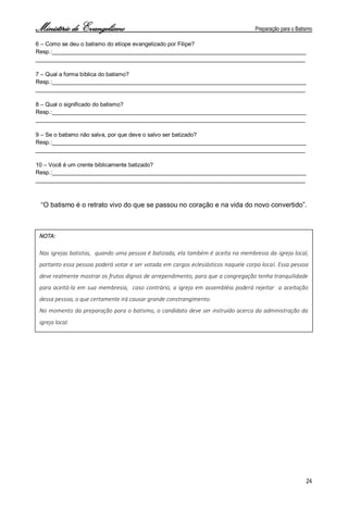Ministério de Evangelismo Preparação para o Batismo 
24 
6 – Como se deu o batismo do etíope evangelizado por Filipe? 
Resp.:________________________________________________________________________________ 
_____________________________________________________________________________________ 
7 – Qual a forma bíblica do batismo? 
Resp.:________________________________________________________________________________ 
_____________________________________________________________________________________ 
8 – Qual o significado do batismo? 
Resp.:________________________________________________________________________________ 
_____________________________________________________________________________________ 
9 – Se o batismo não salva, por que deve o salvo ser batizado? 
Resp.:________________________________________________________________________________ 
_____________________________________________________________________________________ 
10 – Você é um crente biblicamente batizado? 
Resp.:________________________________________________________________________________ 
_____________________________________________________________________________________ 
“O batismo é o retrato vivo do que se passou no coração e na vida do novo convertido”. 
NOTA: 
Nas igrejas batistas, quando uma pessoa é batizada, ela também é aceita na membresia da igreja local, portanto essa pessoa poderá votar e ser votada em cargos eclesiásticos naquele corpo local. Essa pessoa deve realmente mostrar os frutos dignos de arrependimento, para que a congregação tenha tranquilidade para aceitá-la em sua membresia, caso contrário, a igreja em assembléia poderá rejeitar a aceitação dessa pessoa, o que certamente irá causar grande constrangimento. 
No momento da preparação para o batismo, o candidato deve ser instruído acerca da administração da igreja local.  
