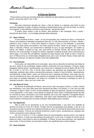Ministério de Evangelismo Preparação para o Batismo 
25 
Estudo 9 
A Ceia do Senhor 
“Porque todas as vezes que comerdes deste pão e beberdes do cálice estareis anunciando a morte do 
Senhor, até que Ele venha” (1Co 11.26) 
Introdução 
Das duas ordenanças deixadas por Jesus, a Ceia do Senhor é a segunda, para todos os seus discípulos integrados na igreja. O batismo simboliza a transformação havida, por meio de Cristo, na vida do novo seguidor; a Ceia relembra e proclama o que Cristo fez, “até que Ele venha”. 
O próprio Jesus instituiu a ceia do Senhor, dela participou e deu orientação. Para o crente – discípulo de Jesus Cristo – é um privilégio participar desta ordenança. 
9.1 – Após a Páscoa 
O povo escolhido de Deus – Israel – ao sair da escravidão, teve, instituído por Deus, o memorial da Páscoa, para relembrar a libertação outorgada por Deus (Ex 12.1-28). Deus levantou um homem – Moisés – preparou-o para a tarefa e o enviou para negociar e conduzir o povo na sua libertação. O governante opressor não cedeu diante dos pedidos e dos sinais perante ele feitos. Vieram as dez pregas, e ao final delas, é instituída a Páscoa, que comemoraria a libertação do povo, do jugo estrangeiro. Um cordeiro ou cabrito, sem defeito, é assado ao fogo, para cada família ou famílias vizinhas, são servidos pães sem fermento, com ervas amargas. O sangue do cordeiro, aspergido no batente da porta, seria o sinal para que a última praga, a da morte dos primogênitos, passasse ao largo daquela casa. Então se daria o êxodo do povo. A Páscoa tornou-se comemoração obrigatória anual, para o povo de Israel. Passou a fazer parte das festas fixas, ainda que, em algumas ocasiões, tenha sido negligenciada. 
9.2 – Sua Instituição 
Como judeu, por descendência de encarnação, Jesus não se descuidou de participar das festas do seu povo. Antes da sua crucificação, desejou celebrar, juntamente com seus discípulos, a Páscoa. Quatro passagens bíblicas narram o acontecimento, que culmina com a instituição da ceia do Senhor (Mt 26.17-30; Mc 14.12-26; Lc 22.7-23 e 2Co 11.23-30) Jesus ordenou aos discípulos que preparassem o local da celebração, participou dela, proferiu ensinamentos preciosos e instituiu a Ceia do Senhor. Aparentemente, acompanhando o relato bíblico, Judas, que haveria de traí-lo, participou da Páscoa, como judeu que era, mas, por advertência de Jesus, não esteve presente na instituição da Ceia. Podia comemorar a libertação do povo judeu da opressão estrangeira; não estava em condições de comemorar a libertação do salvo da opressão do pecado. Judeu, ele o era; crente, não! 
9.3 – Seu Modo de Tomar 
No decorrer da celebração da Páscoa, Jesus tomou o pão, deu graças (a Deus), e o partiu, dizendo que simbolizava o seu corpo dado pelos seus discípulos (de então e de sempre), e o deu para que dele comessem. A seguir o cálice. O vinho, de boa qualidade, foi dado aos discípulos, dizendo que representava o novo testamento, o novo pacto, a nova aliança no sangue de Jesus Cristo. A celebração deveria ser feita em memória de Jesus, anunciando a sua morte redentora, até a sua volta. Segundo o evangelista Marcos, cantaram um hino e saíram para o Getsêmane, onde Jesus oraria intensamente e seria traído e preso. A Ceia do Senhor é memorial para os crentes confessos. Nada significa para o incrédulo. 
9.4 – Seu Significado 
Não se trata de um sacramento ou de uma transubstanciação, o que seria uma repetição do sacrifício de Cristo (Jo 19.30; Hb 7.26-28). Também não traz ao participante outra bênção, a não ser a da consciência de estar cumprindo uma ordenança deixada por Jesus. É memorial de Jesus Cristo para os seus discípulos confessos. Toma-se com profunda reverência e exame interior, proclamando-se o passado (sua morte) e anunciando o futuro (até que venha). 
Em 1Co 10.14-22 e 11.17-34, o apóstolo Paulo faz recomendações e adverte contra o uso indevido da Ceia do Senhor. O crente que dela participa não pode servir a outro culto. A ocasião de tomá-la não se presta pra matar a fome física ou para se embebedar. A Páscoa, da qual Jesus participou, tem significado para o judeu. A Ceia do Senhor, que ele próprio instituiu, tem significado para o crente confesso. 
9.5 – Suas Variações  