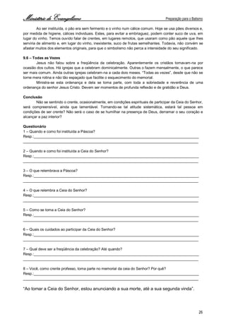 Ministério de Evangelismo Preparação para o Batismo 
26 
Ao ser instituída, o pão era sem fermento e o vinho num cálice comum. Hoje se usa pães diversos e, por medida de higiene, cálices individuais. Estes, para evitar a embriaguez, podem conter suco de uva, em lugar do vinho. Temos ouvido falar de crentes, em lugares remotos, que usaram como pão aquele que lhes serviria de alimento e, em lugar do vinho, inexistente, suco de frutas semelhantes. Todavia, não convém se afastar muitos dos elementos originais, para que o simbolismo não perca a intensidade do seu significado. 
9.6 – Todas as Vezes 
Jesus não falou sobre a freqüência da celebração. Aparentemente os cristãos tomavam-na por ocasião dos cultos. Há igrejas que a celebram dominicalmente. Outras o fazem mensalmente, o que parece ser mais comum. Ainda outras igrejas celebram-na a cada dois meses. “Todas as vezes”, desde que não se torne mera rotina e não tão espaçado que facilite o esquecimento do memorial. 
Ministra-se esta ordenança e dela se toma parte, com toda a sobriedade e reverência de uma ordenança do senhor Jesus Cristo. Devem ser momentos de profunda reflexão e de gratidão a Deus. 
Conclusão 
Não se sentindo o crente, ocasionalmente, em condições espirituais de participar da Ceia do Senhor, 
será compreensível, ainda que lamentável. Tornando-se tal atitude sistemática, estará tal pessoa em condições de ser crente? Não será o caso de se humilhar na presença de Deus, derramar o seu coração e alcançar a paz interior? 
Questionário 
1 – Quando e como foi instituída a Páscoa? 
Resp.:________________________________________________________________________________ 
_____________________________________________________________________________________ 
2 – Quando e como foi instituída a Ceia do Senhor? 
Resp.:________________________________________________________________________________ 
_____________________________________________________________________________________ 
3 – O que relembrava a Páscoa? 
Resp.:________________________________________________________________________________ 
_____________________________________________________________________________________ 
4 – O que relembra a Ceia do Senhor? 
Resp.:________________________________________________________________________________ 
_____________________________________________________________________________________ 
5 – Como se toma a Ceia do Senhor? 
Resp.:________________________________________________________________________________ 
_____________________________________________________________________________________ 
6 – Quais os cuidados ao participar da Ceia do Senhor? 
Resp.:________________________________________________________________________________ 
_____________________________________________________________________________________ 
7 – Qual deve ser a freqüência da celebração? Até quando? 
Resp.:________________________________________________________________________________ 
_____________________________________________________________________________________ 
8 – Você, como crente professo, toma parte no memorial da ceia do Senhor? Por quê? 
Resp.:________________________________________________________________________________ 
_____________________________________________________________________________________ 
“Ao tomar a Ceia do Senhor, estou anunciando a sua morte, até a sua segunda vinda”. 
 