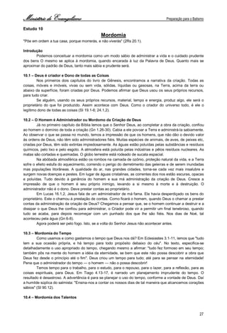 Ministério de Evangelismo Preparação para o Batismo 
27 
Estudo 10 
Mordomia 
"Põe em ordem a tua casa, porque morrerás, e não viverás" (2Rs 20.1). 
Introdução 
Podemos conceituar a mordomia como um modo sábio de administrar a vida e o cuidado prudente dos bens O mesmo se aplica à mordomia, quando encarada à luz da Palavra de Deus. Quanto mais se aproximar do padrão de Deus, tanto mais sábia e prudente será. 
10.1 – Deus é criador e Dono de todas as Coisas 
Nos primeiros dois capítulos do livro de Gênesis, encontramos a narrativa da criação. Todas as coisas, móveis e imóveis, vivas ou sem vida, sólidas, líquidas ou gasosas, na Terra, acima da terra ou abaixo da superfície, foram criadas por Deus. Podemos afirmar que Deus usou os seus próprios recursos, para tudo criar. 
Se alguém, usando os seus próprios recursos, material, tempo e energia, produz algo, ele será o proprietário do que foi produzido. Assim acontece com Deus. Como o criador do universo todo, é ele o legítimo dono de todas as coisas (SI 19.1-6; 24.1,2). 
10.2 – O Homem é Administrador ou Mordomo da Criação de Deus 
Já no primeiro capítulo da Bíblia lemos que o Senhor Deus, ao completar a obra da criação, confiou ao homem o domínio de toda a criação (Gn 1.26-30). Cabia a ele povoar a Terra e administrá-la sabiamente. Ao observar o que se passa no mundo, temos a impressão de que os homens, que não dão o devido valor às ordens de Deus, não têm sido administradores fiéis. Muitas espécies de animais, de aves, de peixes etc, criadas por Deus, têm sido extintas impiedosamente. As águas estão poluídas pelas substâncias e resíduos químicos, pelo lixo e pelo esgoto. A atmosfera está poluída pelas indústrias e pêlos resíduos nucleares. As matas são cortadas e queimadas. O globo terrestre está rodeado de sucata espacial. 
Na abóbada atmosférica estão os rombos na camada de ozônio, proteção natural da vida, e a Terra sofre o efeito estufa do aquecimento, correndo o perigo do derretimento das geleiras e de serem inundadas mas populações litorâneas. A qualidade do ar, nas grandes cidades, torna-se cada vez mais insalubre e surgem novas doenças e pestes. Em lugar de águas cristalinas, as correntes dos rios estão escuras, opacas e poluídas. Tudo devido à ganância do homem e sua má administração da criação de Deus. Cresce a impressão de que o homem é seu próprio inimigo, levando a si mesmo à morte e à destruição. O administrador não é o dono. Deve prestar contas ao proprietário. 
Em Lucas 16.1,2, Jesus fala de um administrador de má fama. Ele havia desperdiçado os bens do proprietário. Este o chamou à prestação de contas. Como ficará o homem, quando Deus o chamar a prestar contas da administração da criação de Deus? Chegamos a pensar que, se o homem continuar a destruir e a dissipar o que Deus lhe confiou para administrar, o Criador pode vir a permitir um final tenebroso, quando tudo se acaba, para depois recomeçar com um punhado dos que lhe são fiéis. Nos dias de Noé, tal aconteceu pela água (Gn 6-8). 
Agora poderá ser pelo fogo. Isto, se a volta do Senhor Jesus não acontecer antes. 
10.3 – Mordomia do Tempo 
Como usamos e como gastamos o tempo que Deus nos dá? Em Eclesiastes 3.1-11, lemos que "tudo tem a sua ocasião própria, e há tempo para todo propósito debaixo do céu". No texto, especifica-se detalhadamente o uso apropriado do tempo, chegando mesmo a afirmar: "tudo fez formoso em seu tempo; também pôs na mente do homem a idéia da eternidade, se bem que este não possa descobrir a obra que Deus fez desde o princípio até o fim". Deus criou um tempo para tudo; até para se pensar na eternidade! Pena que o administrador do tempo — o homem — não o possa descobrir! 
Temos tempo para o trabalho, para o estudo, para o repouso, para o lazer, para a reflexão, para as coisas espirituais, para Deus. Em Tiago 4.13-17, é narrado um planejamento imprudente do tempo. O resultado é desastroso. A advertência é para se planejar o uso do tempo, conforme a vontade de Deus. Daí a humilde súplica do salmista: "Ensina-nos a contar os nossos dias de tal maneira que alcancemos corações sábios" (SI 90.12). 
10.4 – Mordomia dos Talentos  