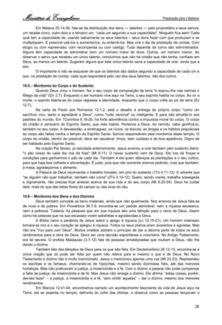 Ministério de Evangelismo Preparação para o Batismo 
28 
Em Mateus 25.14-30, fala-se da distribuição dos bens — talentos — pelo proprietário a seus servos: um recebe cinco, outro dois e o terceiro um, “cada um segundo a sua capacidade". Ninguém fica sem! Cada qual tem a capacidade de, usando sabiamente os seus talentos – seus dons fazer com que produzam e se multipliquem. E possível usá-los e aumenta-los, ou enterrá-los. Mas virá o dia da prestação de contas. Com elogio ou com repreensão; com recompensa ou com castigo. Tudo depende de como são administrados. Alguns têm capacidade de administrar bem um número maior de dons. Outros, um número menor. Ao observar o servo que recebeu um único talento, concluímos que não há cristão que não tenha, confiado em Deus, ao menos um talento. Sugerem alguns que este único talento seria a capacidade de orar, ainda que a sós. 
O importante é não se esquecer de que os talentos são dados segundo a capacidade de cada um e que, na prestação de contas, cada qual responderá pelo uso dos seus talentos, não dos outros. 
10.5 – Mordomia do Corpo e do Sustento 
Quando Deus criou o homem, fez o seu corpo da composição da terra "e soprou-lhe nas narinas o fôlego da vida" (Gn 2.7). Enquanto o ser humano vive aqui na Terra, o seu espírito habita no corpo. Ao vir a morte, o espírito liberta-se do corpo regressa a eternidade, enquanto que o corpo volta ao pó da terra (Ec 12.7). 
Na carta de Paulo aos Romanos 12.1.2, está o desafio à entrega do próprio corpo "como um sacrifício vivo, santo e agradável a Deus", como "culto racional" ou inteligente. E para não amoldá-lo aos padrões do mundo. Em 1Coríntios 6.18-20, há forte advertência contra a impureza moral do corpo. O corpo do cristão é santuário do Espírito Santo, que nele habita. Pertence a Deus. Ao remido, cabe glorificá-lo, também no seu corpo. A devassidão, a embriaguez, os vícios, os tóxicos, as drogas e os hábitos prejudiciais ao corpo são faltas contra o templo do Espírito Santo. Somos responsáveis pela mordomia deste templo. O corpo do cristão, dentro do possível, deve ser saudável, limpo, bem cuidado e de boa aparência. Digno de ser habitado pelo Espírito Santo. 
Na oração Pai Nosso, já estudada anteriormente, Jesus ensinou a orar também pelo sustento diário: "o pão nosso de cada dia nos dá hoje" (Mt 6.11). O nosso sustento vem de Deus. Ele nos dá forças e condições para ganharmos o pão de cada dia. Também é ele quem abençoa as plantações e o seu cultivo, para que haja boa colheita e alimentação. É justo, pois que não somente oremos pedindo, mas que também, à mesa, agradeçamos o alimento. 
A Palavra de Deus recomenda o trabalho honesto, em prol do sustento (1Ts 4.11-12). E adverte que "se alguém não quer trabalhar, também não coma" (2Ts 3.10-12). Quem, sendo crente, trabalha sossegada e dignamente, não precisa ficar ansioso acerca de sua vida e do seu corpo (Mt 6.25-34). Deus ha cuidar dele, mais do que das belas flores do campo ou das aves do céu. 
10.6 – Mordomia dos Bens e dos Dízimos 
Deus também concede os bens materiais, ainda que não igualmente. Nos ensinos de Jesus fala-se de ricos e de pobres. Em Provérbios 30.7-9, encontra-se um pedido admirável: nem a riqueza excessiva, nem a pobreza. Todavia, há pessoas que em sua riqueza são uma bênção para o reino de Deus. Assim como há pessoas que na sua escassez vivem satisfeitas e agradecidas a Deus. 
A Bíblia narra a parábola de Jesus sobre o apego à riqueza (Lc 12.15-21). Um homem insensato tornara-se rico e o seu coração se apegou à riqueza. Todos os seus planos eram avarentos e egoístas. Mas não era "rico para com Deus". Muitos cristãos adotam o princípio de dar a décima parte de todos os seus rendimentos para a obra de Deus. Deve ser uma decisão espontânea e voluntária. No Antigo Testamento, era lei severa. O profeta Malaquias (3.7-12) fala de pessoas amaldiçoadas que roubam a Deus, não lhe dando o dízimo. 
Também fala das bênçãos de Deus para os que são fiéis. Em Deuteronômio 26.12-15, encontra-se a única oração que só pode ser feita por quem não reteve para si mesmo o que é de Deus. No Novo Testamento o dízimo não é muito mencionado. Jesus o mencionou apenas uma vez (Mt 23.23). Repreendeu os escribas e os fariseus, chamando-os de hipócritas, mesmo sendo dizimistas fiéis, até das menores hortaliças. Mas não praticavam a justiça, a misericórdia e a fé. Com o dízimo a pessoa não pode compensar a falta de justiça, de misericórdia e de fé. Mas Jesus não renega o dízimo. Ele afirma: “estas coisas, porém, devíeis fazer” – a justiça, a misericórdia e a fé, “sem omitir aquelas” – dar o dízimo, mesmo dos menores rendimentos. 
Em Marcos 12.41-44, encontramos narrado um acontecimento fascinante da vida de Jesus aqui na Terra: ele se assenta no templo, defronte do cofre das ofertas, e observa como as pessoas lançavam o  