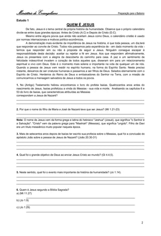 Ministério de Evangelismo Preparação para o Batismo 
2 
Estudo 1 
QUEM É JESUS 
De fato, Jesus é o tema central da própria história da humanidade. Observe que o próprio calendário divide-se entre duas grandes épocas: Antes de Cristo (A.C) e Depois de Cristo (D.C). 
Mesmo entre alguns povos que ainda não aceitam Jesus como Deus, o calendário cristão é usado por normas internacionais e motivos político-econômicos. 
A demonstração mais evidente da importância de Jesus na história, é que toda pessoa, um dia,terá que responder ao convite de Cristo. Todos nós passamos pela experiência de - em dado momento da vida - termos que responder sim ou não à proposta de seguir a Jesus. Ninguém consegue escapar à responsabilidade desta decisão: aceitar ou rejeitar a fé em Jesus. Aos que respondem afirmativamente, Jesus os presenteia com a alegria da descoberta do caminho para casa. A paz e um sentimento de felicidade indescritível invadem o coração de todos aqueles que, disseram sim para um relacionamento espiritual e vivo com Deus. Este é o momento mais solene e importante na vida de qualquer um de nós. Quando a pessoa de Jesus vem residir no espírito humano, na forma do Espírito Santo. Neste preciso instante, deixamos de ser criaturas humanas e passamos a ser filhos de Deus. Selados eternamente com o Espírito de Cristo. Herdeiros do Reino de Deus e embaixadores do Senhor na Terra, com a missão de comunicarmos a mensagem salvadora de Jesus a todos os povos. 
1. No (Antigo) Testamento hebreu encontramos o livro do profeta Isaías. Quatrocentos anos antes do nascimento de Jesus, Isaías profetizou a vinda do Messias - sua vida e morte. Analisando os capítulos 6 e 53 do livro de Isaías, que características atribuídas ao Messias 
correspondem a Jesus de Nazaré? 
_______________________________________________________________________________________ 
_______________________________________________________________________________________ 
2. Por que o nome do filho de Maria e José de Nazaré teve que ser Jesus? (Mt 1.21-23) 
_______________________________________________________________________________________ 
_______________________________________________________________________________________ 
Nota: O nome de Jesus vem da forma grega e latina do hebraico "Jeshua" (Josué), que significa "o Senhor é a Salvação". "Cristo" vem da palavra grega para "Mashiah" (Messias), que significa "ungido". Filho de Davi era um título messiânico muito popular naquela época. 
3. Mais de setecentos anos depois de Isaías ter escrito sua profecia sobre o Messias, qual foi a conclusão do apóstolo João sobre a pessoa de Jesus de Nazaré? (João 20.30-31) 
_______________________________________________________________________________________ 
_______________________________________________________________________________________ 
_______________________________________________________________________________________ 
4. Qual foi o grande objetivo de Deus ao enviar Jesus Cristo ao mundo? (Gl 4.4,5). 
_______________________________________________________________________________________ 
_______________________________________________________________________________________ 
_______________________________________________________________________________________ 
5. Neste sentido, qual foi o evento mais importante da história da humanidade? (Jo 1.14). 
_______________________________________________________________________________________ 
_______________________________________________________________________________________ 
_______________________________________________________________________________________ 
6. Quem é Jesus segundo a Bíblia Sagrada? 
a) (Mt 11.27) __________________________________________________________________________ 
b) (Jo 1.9) __________________________________________________________________________ 
c) (Jo 1.29) __________________________________________________________________________  