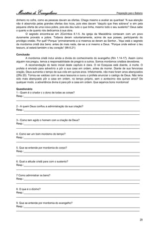 Ministério de Evangelismo Preparação para o Batismo 
29 
dinheiro no cofre, como as pessoas davam as ofertas. Chega mesmo a avaliar as quantias! “A sua atenção não é absorvida pelas grandes ofertas dos ricos, pois eles davam “daquilo que lhes sobrava” e sim pela pequena oferta de uma viúva pobre, pois ela deu tudo o que tinha, mesmo todo o seu sustento”! Deus sabe o quanto e de quanto nós dedicamos à sua obra. 
O segredo encontra-se em 2Coríntios 8.1-5. As igreja da Macedônia contavam com um povo duramente provado e pobre. Todavia deram voluntariamente, acima de sua posses, participando do privilégio cristão. Por quê? Porque “primeiramente a si mesmos se deram ao Senhor...”Aqui está o segredo da mordomia cristã dos bens: antes de mais nada, dar-se a si mesmo a Deus. “Porque onde estiver o teu tesouro, aí estará também o teu coração” (Mt 6.21) 
Conclusão 
A mordomia cristã inclui ainda a dívida do conhecimento do evangelho (Rm 1.14-17). Assim como alguém nos pregou, temos a responsabilidade de pregá-lo a outros. Somos mordomos cristãos devedores. 
A recomendação do texto inicial deste capítulo é clara. O rei Ezequias está doente, à morte. O profeta é enviado para adverti-lo a pôr a sua casa em ordem, antes de morrer. Diante de sua fervorosa oração, Deus aumenta o tempo de sua vida em quinze anos. Infelizmente, não mais foram anos abençoados (2Rs 20). Tornou-se vaidoso com os seus tesouros e ouviu o profeta anunciar o castigo de Deus. Não teria sido mais abençoado pôr a casa em ordem, no tempo próprio, sem o acréscimo dos quinze anos? De qualquer modo, a advertência divina é para pôr a casa em ordem. Que sejamos bons mordomos! 
Questionário 
1 - Quem é o criador c o dono de todas as coisas? 
Resp.:________________________________________________________________________________ 
_____________________________________________________________________________________ 
2 - A quem Deus confiou a administração da sua criação? 
Resp.:________________________________________________________________________________ 
_____________________________________________________________________________________ 
3 - Como tem agido o homem com a criação de Deus? 
Resp.:________________________________________________________________________________ 
_____________________________________________________________________________________ 
4. Como ser um bom mordomo do tempo? 
Resp.:________________________________________________________________________________ 
_____________________________________________________________________________________ 
5. Que se entende por mordomia do corpo? 
Resp.:________________________________________________________________________________ 
_____________________________________________________________________________________ 
6. Qual a atitude cristã para com o sustento? 
Resp.:________________________________________________________________________________ 
_____________________________________________________________________________________ 
7 Como administrar os bens? 
Resp.:________________________________________________________________________________ 
_____________________________________________________________________________________ 
8. O que é o dízimo? 
Resp.:________________________________________________________________________________ 
_____________________________________________________________________________________ 
9. Que se entende por mordomia do evangelho? 
Resp.:________________________________________________________________________________ 
_____________________________________________________________________________________  