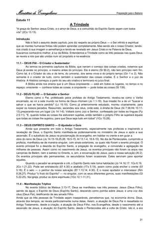 Ministério de Evangelismo Preparação para o Batismo 
31 
Estudo 11 
A Trindade 
"A graça do Senhor Jesus Cristo, e o amor de Deus, e a comunhão do Espírito Santo sejam com todos 
vós" (2Co 13.13). 
Introdução 
Não é fácil o assunto deste capítulo, pois diz respeito ao próprio Deus — o Ser infinito e espiritual que as mentes humanas finitas não podem aprender completamente. Mas sendo ele o nosso Criador, tendo- nos criado à sua imagem e semelhança e tendo-se revelado em Jesus Cristo e na Palavra de Deus, buscamos conhecê-lo melhor, à luz da Bíblia. Entendemos a Trindade como as três pessoas nas quais Deus se revela a nós que são unidas num só propósito e na essência. 
11.1 – DEUS PAI – O Criador e Sustentador 
Ao lermos os primeiros capítulos da Bíblia, que narram o começo das coisas criadas, notamos que Deus já existe no princípio, e mesmo antes do princípio. Ele é eterno (Sl 90.2), não tem princípio nem fim. Como tal, é o Criador do céu e da terra, do universo, dos seres vivos e do próprio tempo (Gn 1 e 2). Não somente é o criador de tudo, como também o sustentador das coisas criadas. É o Senhor e o juiz da História. A História começou a partir do seu ato criativo e terminará no juízo final. 
A Bíblia ainda nos ensina que é um Deus onipresente — está em todos os lugares, no tempo e no espaço; onisciente — conhece todas as coisas; e onipotente — pode todas as coisas (SI 139). 
11.2 - DEUS FILHO — O Salvador e Senhor 
Eterno como o Pai, profetizado pelos profetas do Antigo Testamento, revelou-se como o Verbo encarnado, ao vir a este mundo na forma de Deus--Homem (Jo 1.1-18). Sua missão foi a de vir "buscar e salvar o que se havia perdido" (Lc 19.10). Como já anteriormente estudado, morreu vicariamente, para expiar os nossos pecados. Ressurreto, ascendeu aos céus, onde está, à direita de Deus (At 7.56;Hb 10.11- 13),preparando-nos um lugar (Jo 14.1-6). Voltará como Juiz e Senhor, confessado por todas as línguas (Fp 2.5-11). "E, quando todas as coisas lhe estiverem sujeitas, então também o próprio Filho se sujeitará àquele que todas as coisas lhe sujeitou, para que Deus seja tudo em todos" (1Co 15.28). 
11.3 – DEUS ESPÍRITO SANTO — O Ajudador e Guia 
Ainda que presente em todo o Antigo Testamento, especialmente nas profecias e inspirando a revelação de Deus, o Espírito Santo manifesta-se poderosamente no ministério de Jesus e após a sua ascensão. É o substituto de Jesus na proclamação do evangelho, em habitar no crente e em guiar a 
obra do reino de Deus (Jo 14.15-18,25,26; 16.5-15; At 13.1-4, 16.6-10). No dia de Pentecostes, cumprindo a profecia, manifestou-se de maneira singular, com sinais exteriores, os quais não foram o evento principal. O evento principal foi a descida do Espírito Santo, a pregação do evangelho, a conversão e agregação de milhares de pessoas. Assim corno no nascimento de Jesus, os eventos principais não foram os anjos nas campinas de Belém, nem a estrela no Oriente, e, sim, a encarnação de Jesus, para a nossa salvação (At 2). Os eventos principais são permanentes; os secundários foram ocasionais. Estes serviram para apontar aqueles. 
Quando o pecador se arrepende e crê, o Espírito Santo nele toma habitacão (Jo 14.16,17: 1Co 6.19, 
2Co 1.21,22). Pode ser entristecido (Ef 4.30) e abafado (1Ts 5.19), assim como pode encher o crente (Ef 5.18). É o selo — o penhor da nossa salvação (Ef 1.13,14; 4.30). É o nosso ajudador e intercessor (Rm 8.26,27). Produz "o fruto do Espírito" — no singular, com os seus diferentes gomos, suas manifestações (Gl 5.22-25). Na igreja, produz os dons espirituais (1Co 12.1-11,31). 
11.4 – Manifestação Tríplice 
No evento bíblico de Mateus 3.13-17, Deus se manifestou nas três pessoas: Jesus (Deus Filho), saindo da água; o Espírito de Deus (Espírito Santo), descendo como pomba sobre Jesus; e uma voz dos céus (Deus Pai), testificando de seu amado Filho. 
Ainda que as três pessoas da Trindade sejam inseparáveis, percebemos que, na economia divina, Deus, através dos tempos, se revela particularmente numa delas. Assim, a atuação de Deus Pai é ressaltada no Antigo Testamento, desde a criação; a atuação de Deus Filho, nos Evangelhos, desde o nascimento até a ascensão de Jesus; a atuação do Espírito Santo, desde o Pentecostes até a volta de Cristo, isto é, a era  