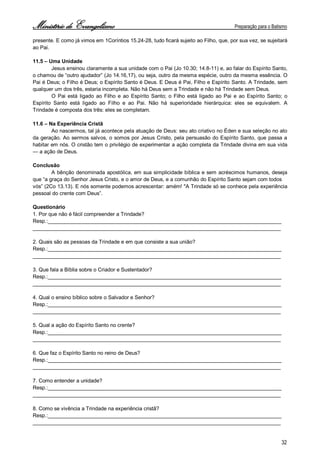 Ministério de Evangelismo Preparação para o Batismo 
32 
presente. E como já vimos em 1Coríntios 15.24-28, tudo ficará sujeito ao Filho, que, por sua vez, se sujeitará ao Pai. 
11.5 – Uma Unidade 
Jesus ensinou claramente a sua unidade com o Pai (Jo 10.30; 14.8-11) e, ao falar do Espírito Santo, o chamou de “outro ajudador” (Jo 14.16,17), ou seja, outro da mesma espécie, outro da mesma essência. O Pai é Deus; o Filho é Deus; o Espírito Santo é Deus. E Deus é Pai, Filho e Espírito Santo. A Trindade, sem qualquer um dos três, estaria incompleta. Não há Deus sem a Trindade e não há Trindade sem Deus. 
O Pai está ligado ao Filho e ao Espírito Santo; o Filho está ligado ao Pai e ao Espírito Santo; o Espírito Santo está ligado ao Filho e ao Pai. Não há superioridade hierárquica: eles se equivalem. A Trindade é composta dos três: eles se completam. 
11.6 – Na Experiência Cristã 
Ao nascermos, tal já acontece pela atuação de Deus: seu ato criativo no Éden e sua seleção no ato da geração. Ao sermos salvos, o somos por Jesus Cristo, pela persuasão do Espírito Santo, que passa a habitar em nós. O cristão tem o privilégio de experimentar a ação completa da Trindade divina em sua vida — a ação de Deus. 
Conclusão 
A bênção denominada apostólica, em sua simplicidade bíblica e sem acréscimos humanos, deseja que “a graça do Senhor Jesus Cristo, e o amor de Deus, e a comunhão do Espírito Santo sejam com todos 
vós” (2Co 13.13). E nós somente podemos acrescentar: amém! "A Trindade só se conhece pela experiência pessoal do crente com Deus”. 
Questionário 
1. Por que não é fácil compreender a Trindade? 
Resp.:________________________________________________________________________________ 
_____________________________________________________________________________________ 
2. Quais são as pessoas da Trindade e em que consiste a sua união? 
Resp.:________________________________________________________________________________ 
_____________________________________________________________________________________ 
3. Que fala a Bíblia sobre o Criador e Sustentador? 
Resp.:________________________________________________________________________________ 
_____________________________________________________________________________________ 
4. Qual o ensino bíblico sobre o Salvador e Senhor? 
Resp.:________________________________________________________________________________ 
_____________________________________________________________________________________ 
5. Qual a ação do Espírito Santo no crente? 
Resp.:________________________________________________________________________________ 
_____________________________________________________________________________________ 
6. Que faz o Espírito Santo no reino de Deus? 
Resp.:________________________________________________________________________________ 
_____________________________________________________________________________________ 
7. Como entender a unidade? 
Resp.:________________________________________________________________________________ 
_____________________________________________________________________________________ 
8. Como se vivência a Trindade na experiência cristã? 
Resp.:________________________________________________________________________________ 
_____________________________________________________________________________________  