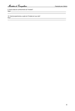 Ministério de Evangelismo Preparação para o Batismo 
33 
9. Qual a base do conhecimento da Trindade? 
Resp.:________________________________________________________________________________ 
_____________________________________________________________________________________ 
10. Você já experimentou a ação da Trindade em sua vida? 
Resp.:________________________________________________________________________________ 
_____________________________________________________________________________________ 
 