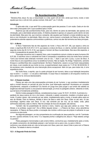 Ministério de Evangelismo Preparação para o Batismo 
34 
Estudo 12 
Os Acontecimentos Finais 
“Declarou-lhes Jesus: Eu sou a ressurreição e a vida; quem crê em mim, ainda que morra, viverá; e todo aquele que vive, e crê em mim, jamais morrerá. Crês isto?” (Jo.11.25,26) 
Introdução 
E após esta vida, o que será? Eis a preocupação geral das pessoas. E com razão. Cada um de nós deve estar preocupado com o que sucederá após a morte. 
Dizemos que são acontecimentos finais, para nós. Dentro do plano da eternidade, são apenas uma introdução, pois a eternidade sempre existiu. A História presente é apenas um pequeno ponto dentro do todo da eternidade. Mas para nós, que vivemos o presente, são aqueles que finalizam a nossa existência aqui na terra e nos introduzem na eternidade. Mais uma vez, vamos buscar a orientação da Palavra de Deus. Não pretendemos abordar aspectos controvertidos e polêmicos; vamos nos ater tão-somente aos fatos principais. 
12.1 – A Morte 
O Novo Testamento fala de três aspectos da morte: o físico (Hb 9.27, 28), que separa a alma do corpo; o espiritual (Rm 6.23; Ef 2.1,4-7), que separa a criatura de Deus; e o eterno, também denominado de segunda morte (Ap 20.14,15; 21.8). que separa o homem de Deus na eternidade. Nos seus três aspectos, a morte é consequência do pecado (Rm 5,12). 
Preocupar-nos-emos com o aspecto físico, pois é experiência comum a todos os seres humanos (Hb 9.27,28). O sacrifício único e suficiente de Cristo é comparado à experiência única da morte física humana: "como aos homens está ordenado morrerem uma só vez...". Após o que vem o juízo, o juízo de Deus. A morte física é uma experiência única na existência humana. Não se repete. No Antigo Testamento, somente Enoque e o profeta Elias não a experimentaram. No Novo Testamento, Lázaro e os que foram ressuscitados por Jesus, e por ocasião da sua morte na cruz, a experimentaram duas vezes (Jo 11.37-44; Mt 28.50-53). E tal aconteceu como resultado de uma intervenção divina excepcional. Além do que, para todos nós, é uma experiência única. 
Na morte física, o espírito, que é a parte principal do ser humano, deixa a sua habitação temporária aqui na terra — o corpo — e vai para a eternidade. O corpo físico é necessário e útil enquanto vivemos na terra; após-mor te, torna-se desnecessário. 
12.2 – O Estado Imediato 
Parece ser esta uma das preocupações principais do ser humano: o que acontece imediatamente após a morte0 Haverá um período de sono da alma. qual hibernação espiritual? Acontecera um completo aniquilamento, cessando a existência? Ou haverá um purga tono para purgar o que ainda não satisfaz as exigências eternas0 Quanto a uma possível reencarnação, já vimos no parágrafo anterior, referente à morte, que tal teoria é frontalmente antibíblica. 
Dentre muitas passagens bíblicas, consideraremos duas: Lucas 16.19-31: 23.39-43. A primeira é a 
parábola de Jesus acerca do rico e de Lázaro, indicando o estado consciente, imediato e imutável após a morte. O pobre Lázaro, não somente por ser pobre, imediatamente após a morte, é levado pêlos anjos ao seio de Abraão. Para os hebreus, Abraão é servo de Deus e está com Deus. Estar no seu seio, no seu aconchego, significa estar com Deus. O rico. não somente por ser rico, vai ao hades, onde, pêlos sofrimentos descritos, está no inferno. Não há condição de troca de situações: são eternas. 
Também não há possibilidade de retornar à terra, mesmo que seja para alertar os vivos: "Têm Moisés e os profetas; ouçam-nos". Era a Bíblia daquele tempo — a Palavra de Deus, única advertência necessária. A Palavra de Deus proíbe a invocação dos mortos e afirma que ela própria é suficiente no que concerne ao pós-morte. 
Na segunda passagem, um dos companheiros da crucificação de Jesus pede-lhe, com fé: "Lembrate 
de mim. quando entrares no teu reino." E a resposta pronta e categórica de Jesus é: "Hoje estarás comigo no paraíso". 
Pelas passagens mencionadas e pelo ensino bíblico, concluímos que, imediatamente após a morte, em estado consciente e de identidade pessoal, o ser humano vai ou para o céu, ou para o inferno, 
conforme a sua atitude ainda em vida na terra para com Deus, para com Jesus Cristo e para com a Palavra de Deus. Tal estado é eterno e imutável. 
12.3 – A Segunda Vinda de Cristo  