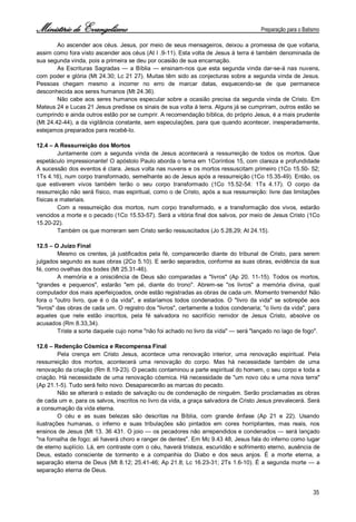 Ministério de Evangelismo Preparação para o Batismo 
35 
Ao ascender aos céus. Jesus, por meio de seus mensageiros, deixou a promessa de que voltaria, assim como fora visto ascender aos céus (At l .9-11). Esta volta de Jesus à terra é também denominada de sua segunda vinda, pois a primeira se deu por ocasião de sua encarnação. 
As Escrituras Sagradas — a Bíblia — ensinam-nos que esta segunda vinda dar-se-á nas nuvens, com poder e glória (Mt 24.30; Lc 21 27). Muitas têm sido as conjecturas sobre a segunda vinda de Jesus. Pessoas chegam mesmo a incorrer no erro de marcar datas, esquecendo-se de que permanece desconhecida aos seres humanos (Mt 24.36). 
Não cabe aos seres humanos especular sobre a ocasião precisa da segunda vinda de Cristo. Em Mateus 24 e Lucas 21 Jesus predisse os sinais de sua volta à terra. Alguns já se cumpriram, outros estão se cumprindo e ainda outros estão por se cumprir. A recomendação bíblica, do próprio Jesus, é a mais prudente (Mt 24.42-44), a da vigilância constante, sem especulações, para que quando acontecer, inesperadamente, estejamos preparados para recebê-lo. 
12.4 – A Ressurreição dos Mortos 
Juntamente com a segunda vinda de Jesus acontecerá a ressurreição de todos os mortos. Que espetáculo impressionante! O apóstolo Paulo aborda o tema em 1Coríntios 15, com clareza e profundidade A sucessão dos eventos é clara. Jesus volta nas nuvens e os mortos ressuscitam primeiro (1Co 15.50- 52; 1Ts 4.16), num corpo transformado, semelhante ao de Jesus após a ressurreição (1Co 15.35-49). Então, os que estiverem vivos também terão o seu corpo transformado (1Co 15.52-54: 1Ts 4.17). O corpo da ressurreição não será físico, mas espiritual, como o de Cristo, após a sua ressurreição: livre das limitações físicas e materiais. 
Com a ressurreição dos mortos, num corpo transformado, e a transformação dos vivos, estarão vencidos a morte e o pecado (1Co 15.53-57). Será a vitória final dos salvos, por meio de Jesus Cristo (1Co 15.20-22). 
Também os que morreram sem Cristo serão ressuscitados (Jo 5.28,29; At 24.15). 
12.5 – O Juízo Final 
Mesmo os crentes, já justificados pela fé, comparecerão diante do tribunal de Cristo, para serem julgados segundo as suas obras (2Co 5.10). E serão separados, conforme as suas obras, evidência da sua fé, como ovelhas dos bodes (Mt 25.31-46). 
A memória e a onisciência de Deus são comparadas a "livros" (Ap 20. 11-15). Todos os mortos, "grandes e pequenos", estarão "em pé, diante do trono". Abrem-se "os livros" a memória divina, qual computador dos mais aperfeiçoados, onde estão registradas as obras de cada um. Momento tremendo! Não fora o "outro livro, que é o da vida", e estaríamos todos condenados. O "livro da vida" se sobrepõe aos "livros" das obras de cada um. O registro dos "livros", certamente a todos condenaria; "o livro da vida", para aqueles que nele estão inscritos, pela fé salvadora no sacrifício remidor de Jesus Cristo, absolve os acusados (Rm 8.33,34). 
Triste a sorte daquele cujo nome "não foi achado no livro da vida" — será "lançado no lago de fogo". 
12.6 – Redenção Cósmica e Recompensa Final 
Pela crença em Cristo Jesus, acontece uma renovação interior, uma renovação espiritual. Pela ressurreição dos mortos, acontecerá uma renovação do corpo. Mas há necessidade também de uma renovação da criação (Rm 8.19-23). O pecado contaminou a parte espiritual do homem, o seu corpo e toda a criação. Há necessidade de uma renovação cósmica. Há necessidade de "um novo céu e uma nova terra" (Ap 21.1-5). Tudo será feito novo. Desaparecerão as marcas do pecado. 
Não se alterará o estado de salvação ou de condenação de ninguém. Serão proclamadas as obras de cada um e, para os salvos, inscritos no livro da vida, a graça salvadora de Cristo Jesus prevalecerá. Será a consumação da vida eterna. 
O céu e as suas belezas são descritas na Bíblia, com grande ênfase (Ap 21 e 22). Usando ilustrações humanas, o inferno e suas tribulações são pintados em cores horripilantes, mas reais, nos ensinos de Jesus (Mt 13. 36 431. O joio — os pecadores não arrependidos e condenados — será lançado "na fornalha de fogo; ali haverá choro e ranger de dentes". Em Mc 9.43 48, Jesus fala do inferno como lugar de eterno suplício. Lá, em contraste com o céu, haverá tristeza, escuridão e sofrimento eterno, ausência de Deus, estado consciente de tormento e a companhia do Diabo e dos seus anjos. É a morte eterna, a separação eterna de Deus (Mt 8.12; 25.41-46; Ap 21.8; Lc 16.23-31; 2Ts 1.6-10). É a segunda morte — a separação eterna de Deus.  