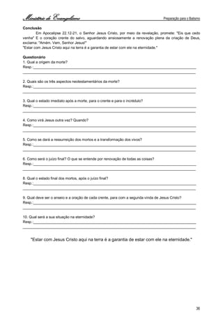 Ministério de Evangelismo Preparação para o Batismo 
36 
Conclusão 
Em Apocalipse 22.12-21, o Senhor Jesus Cristo, por meio da revelação, promete: "Eis que cedo venha" E o coração crente do salvo, aguardando ansiosamente a renovação plena da criação de Deus, exclama: "Amém. Vem, Senhor Jesus!" 
"Estar com Jesus Cristo aqui na terra é a garantia de estar com ele na eternidade." 
Questionário 
1. Qual a origem da morte? 
Resp.:________________________________________________________________________________ 
_____________________________________________________________________________________ 
2. Quais são os três aspectos neotestamentários da morte? 
Resp.:________________________________________________________________________________ 
_____________________________________________________________________________________ 
3. Qual o estado imediato após a morte, para o crente e para o incrédulo? 
Resp.:________________________________________________________________________________ 
_____________________________________________________________________________________ 
4. Como virá Jesus outra vez? Quando? 
Resp.:________________________________________________________________________________ 
_____________________________________________________________________________________ 
5. Como se dará a ressurreição dos mortos e a transformação dos vivos? 
Resp.:________________________________________________________________________________ 
_____________________________________________________________________________________ 
6. Como será o juízo final? O que se entende por renovação de todas as coisas? 
Resp.:________________________________________________________________________________ 
_____________________________________________________________________________________ 
8. Qual o estado final dos mortos, após o juízo final? 
Resp.:________________________________________________________________________________ 
_____________________________________________________________________________________ 
9. Qual deve ser o anseio e a oração de cada crente, para com a segunda vinda de Jesus Cristo? 
Resp.:________________________________________________________________________________ 
_____________________________________________________________________________________ 
10. Qual será a sua situação na eternidade? 
Resp.:________________________________________________________________________________ 
_____________________________________________________________________________________ 
"Estar com Jesus Cristo aqui na terra é a garantia de estar com ele na eternidade." 
 