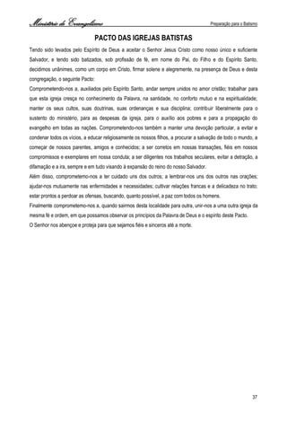 Ministério de Evangelismo Preparação para o Batismo 
37 
PACTO DAS IGREJAS BATISTAS 
Tendo sido levados pelo Espírito de Deus a aceitar o Senhor Jesus Cristo como nosso único e suficiente Salvador, e tendo sido batizados, sob profissão de fé, em nome do Pai, do Filho e do Espírito Santo, decidimos unânimes, como um corpo em Cristo, firmar solene e alegremente, na presença de Deus e desta congregação, o seguinte Pacto: 
Comprometendo-nos a, auxiliados pelo Espírito Santo, andar sempre unidos no amor cristão; trabalhar para que esta igreja cresça no conhecimento da Palavra, na santidade, no conforto mutuo e na espiritualidade; manter os seus cultos, suas doutrinas, suas ordenanças e sua disciplina; contribuir liberalmente para o sustento do ministério, para as despesas da igreja, para o auxílio aos pobres e para a propagação do evangelho em todas as nações. Comprometendo-nos também a manter uma devoção particular, a evitar e condenar todos os vícios, a educar religiosamente os nossos filhos, a procurar a salvação de todo o mundo, a começar de nossos parentes, amigos e conhecidos; a ser corretos em nossas transações, fiéis em nossos compromissos e exemplares em nossa conduta; a ser diligentes nos trabalhos seculares, evitar a detração, a difamação e a ira, sempre e em tudo visando à expansão do reino do nosso Salvador. 
Além disso, comprometemo-nos a ter cuidado uns dos outros; a lembrar-nos uns dos outros nas orações; ajudar-nos mutuamente nas enfermidades e necessidades; cultivar relações francas e a delicadeza no trato; estar prontos a perdoar as ofensas, buscando, quanto possível, a paz com todos os homens. 
Finalmente comprometemo-nos a, quando sairmos desta localidade para outra, unir-nos a uma outra igreja da mesma fé e ordem, em que possamos observar os princípios da Palavra de Deus e o espírito deste Pacto. 
O Senhor nos abençoe e proteja para que sejamos fiéis e sinceros até a morte. 
 