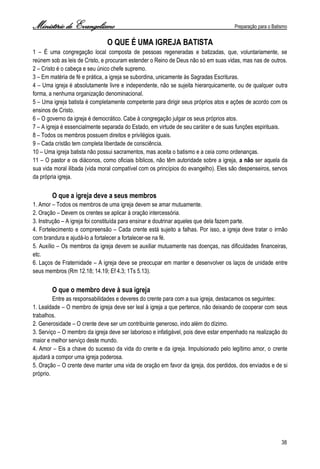 Ministério de Evangelismo Preparação para o Batismo 
38 
O QUE É UMA IGREJA BATISTA 
1 – É uma congregação local composta de pessoas regeneradas e batizadas, que, voluntariamente, se reúnem sob as leis de Cristo, e procuram estender o Reino de Deus não só em suas vidas, mas nas de outros. 
2 – Cristo é o cabeça e seu único chefe supremo. 
3 – Em matéria de fé e prática, a igreja se subordina, unicamente às Sagradas Escrituras. 
4 – Uma igreja é absolutamente livre e independente, não se sujeita hierarquicamente, ou de qualquer outra forma, a nenhuma organização denominacional. 
5 – Uma igreja batista é completamente competente para dirigir seus próprios atos e ações de acordo com os ensinos de Cristo. 
6 – O governo da igreja é democrático. Cabe à congregação julgar os seus próprios atos. 
7 – A igreja é essencialmente separada do Estado, em virtude de seu caráter e de suas funções espirituais. 
8 – Todos os membros possuem direitos e privilégios iguais. 
9 – Cada cristão tem completa liberdade de consciência. 
10 – Uma igreja batista não possui sacramentos, mas aceita o batismo e a ceia como ordenanças. 
11 – O pastor e os diáconos, como oficiais bíblicos, não têm autoridade sobre a igreja, a não ser aquela da sua vida moral ilibada (vida moral compatível com os princípios do evangelho). Eles são despenseiros, servos da própria igreja. 
O que a igreja deve a seus membros 
1. Amor – Todos os membros de uma igreja devem se amar mutuamente. 
2. Oração – Devem os crentes se aplicar à oração intercessória. 
3. Instrução – A igreja foi constituída para ensinar e doutrinar aqueles que dela fazem parte. 
4. Fortelecimento e compreensão – Cada crente está sujeito a falhas. Por isso, a igreja deve tratar o irmão com brandura e ajudá-lo a fortalecer a fortalecer-se na fé. 
5. Auxílio – Os membros da igreja devem se auxiliar mutuamente nas doenças, nas dificuldades financeiras, etc. 
6. Laços de Fraternidade – A igreja deve se preocupar em manter e desenvolver os laços de unidade entre seus membros (Rm 12.18; 14.19; Ef 4.3; 1Ts 5.13). 
O que o membro deve à sua igreja 
Entre as responsabilidades e deveres do crente para com a sua igreja, destacamos os seguintes: 
1. Lealdade – O membro de igreja deve ser leal à igreja a que pertence, não deixando de cooperar com seus trabalhos. 
2. Generosidade – O crente deve ser um contribuinte generoso, indo além do dízimo. 
3. Serviço – O membro da igreja deve ser laborioso e infatigável, pois deve estar empenhado na realização do maior e melhor serviço deste mundo. 
4. Amor – Eis a chave do sucesso da vida do crente e da igreja. Impulsionado pelo legítimo amor, o crente ajudará a compor uma igreja poderosa. 
5. Oração – O crente deve manter uma vida de oração em favor da igreja, dos perdidos, dos enviados e de si próprio. 
