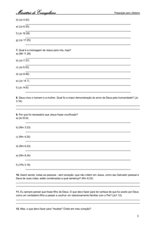 Ministério de Evangelismo Preparação para o Batismo 
3 
d) (Jo 4.42) __________________________________________________________________________ 
e) (Jo 6.35) __________________________________________________________________________ 
f) (Jo 16.28) __________________________________________________________________________ 
g) (Jo 17.25) __________________________________________________________________________ 
7. Qual é a mensagem de Jesus para nós, hoje? 
a) (Mt 11.28) __________________________________________________________________________ 
b) (Jo 7.37) __________________________________________________________________________ 
c) (Jo 8.32) __________________________________________________________________________ 
d) (Jo 8.46) __________________________________________________________________________ 
e) (Jo 14.1) __________________________________________________________________________ 
f) (Jo 14.6) __________________________________________________________________________ 
8. Deus criou o homem e a mulher. Qual foi a maior demonstração do amor de Deus pela humanidade? (Jo 3.16). 
_______________________________________________________________________________________ 
_______________________________________________________________________________________ 
9. Por que foi necessário que Jesus fosse crucificado? 
a) (Is 53.6) __________________________________________________________________________ 
b) (Rm 3.23) __________________________________________________________________________ 
c) (Rm 4.25) __________________________________________________________________________ 
d) (Rm 6.23) __________________________________________________________________________ 
e) (Rm 8.34) __________________________________________________________________________ 
f) (1Pe 3.18) __________________________________________________________________________ 
10. Assim sendo, todas as pessoas - sem exceção -que não crêem em Jesus, como seu Salvador pessoal e Deus de suas vidas, estão condenadas a qual sentença? (Rm 6.23) 
_______________________________________________________________________________________ 
_______________________________________________________________________________________ 
11. Eu sempre pensei que fosse filho de Deus. O que devo fazer para ter certeza de que fui aceito por Deus como um verdadeiro filho e passar a usufruir um relacionamento familiar com o Pai? (Jo1.12) 
_______________________________________________________________________________________ 
_______________________________________________________________________________________ 
12. Mas, o que devo fazer para "receber" Cristo em meu coração?  