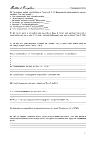 Ministério de Evangelismo Preparação para o Batismo 
5 
20. Vamos agora analisar o texto bíblico de Romanos 3.10-12. Quais das alternativas abaixo lhe parecem verdadeira (V) e quais falsas (F). 
a) O ser humano busca fazer a vontade de Deus. _____ 
b) Ter uma religião é o suficiente. _____ 
c) Ser crente é ser fanático doente e desinformado. _____ 
d) Ser bom é o que importa para chegar ao Céu. _____ 
e) Nem todas as pessoas são pecadoras. _____ 
f) A maioria não busca a Deus, mas alguns sim. _____ 
g) Todos nós pecamos e nos afastamos de Deus. _____ 
21. De maneira geral, a humanidade está separada de Deus. O homem está espiritualmente morto e condenado à morte eterna (veja Ef 2.1), qual é a solução de Deus para esse grave problema? (veja Ef 2.13). 
_______________________________________________________________________________________ 
_______________________________________________________________________________________ 
22. Por outro lado, qual é a situação da pessoa que convidou Cristo, o Espírito Santo, para vir habitar em seu coração e dirigir sua vida? (Rm 5.1 e 8.1). 
_______________________________________________________________________________________ 
_______________________________________________________________________________________ 
23. Leia a carta de Paulo aos Filipenses (Fp 2.5-11), e aliste cinco fatos sobre Jesus de Nazaré: 
a. _____________________________________________________________________________________ 
b. _____________________________________________________________________________________ 
c. _____________________________________________________________________________________ 
d. _____________________________________________________________________________________ 
e. _____________________________________________________________________________________ 
24. Todas as pessoas são filhos de Deus? (Jo 1.11-12) 
_______________________________________________________________________________________ 
_______________________________________________________________________________________ 
25. Todos os nossos pecados podem ser perdoados? Como? (1Jo 1.9). 
_______________________________________________________________________________________ 
_______________________________________________________________________________________ 
26. É possível passar da morte para a vida eterna? Como? (Jo 5.24). 
_______________________________________________________________________________________ 
_______________________________________________________________________________________ 
27. É possível restabelecer a paz com Deus? (Rm 5.1). 
_______________________________________________________________________________________ 
_______________________________________________________________________________________ 
28. Mas, e os meus pecados passados? Como pagá-los e ficar perdoado? (Rm 8.1). 
_______________________________________________________________________________________ 
_______________________________________________________________________________________ 
29. Quais as promessas de Deus para aqueles que crêem em Jesus? Cite algumas. (Jo 10.27-28). 
_______________________________________________________________________________________ 
_______________________________________________________________________________________ 
30. Faça um pequeno comentário sobre o que você achou desse curso bíblico. Como você estava se sentindo espiritualmente quando começou e como está hoje? O que pretende fazer, agora que sabe Quem é Jesus? 
_______________________________________________________________________________________ 
_______________________________________________________________________________________ 
_______________________________________________________________________________________  