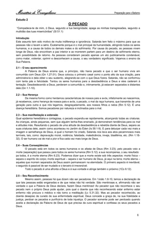 Ministério de Evangelismo Preparação para o Batismo 
6 
Estudo 2 
O PECADO 
“Compadece-te de mim, ó Deus, segundo a tua benignidade; apaga as minhas transgressões, segundo a multidão das tuas misericórdias” (Sl 51.1) 
Introdução 
Este assunto tem sido motivo de muita indiferença e ignorância. Satanás tem feito o máximo para que as pessoas não o levem a sério. Exatamente porque é o mal principal da humanidade, atingindo todos os seres humanos, e a causa de todos os demais males e do sofrimento. Por causa do pecado, as pessoas vivem longe de Deus, não encontram a paz interior e ao morrerem partem para um destino de sofrimento eterno, sem possibilidade de retorno. As pessoas consideram pecado apenas um ato publicamente condenável, como matar, violentar, oprimir e desconhecem a causa, o seu verdadeiro significado. Vejamos o ensino da Sua Palavra. 
2.1 – O seu aparecimento 
A Palavra de Deus ensina que, a princípio, não havia pecado e que o ser humano vivia em comunhão com Deus (Gn 1.27-31). Deus colocou o primeiro casal como o ponto alto da sua criação, para administra-la e dela obter o seu sustento, alegrando-se com o que Deus fizera. Satanás, não se conformou com tanta pás e felicidade. Tentou os seres humanos para a desobediência a Deus e eles cederam à tentação. Desobedecendo a Deus, perderam a comunhão e, intimamente, já estavam separados e distantes dele (Gn 1.1-10). 
2.2 – Sua Herança 
Da mesma formo como herdamos características de nossos pais e avós, infelizmente ao nascermos, já recebemos, como herança de nossos pais e avós, o pecado, o mal da raça humana, que transmite de uma geração para outra e que nós legamos, desgraçadamente, aos nossos filhos e netos (Rm 5.12). É uma doença hereditária. Somos pecadores por natureza e inclinados para o mal. 
2.3 – Sua manifestação e extensão 
Qual epidemia hereditária e contagiosa, o pecado expandiu-se rapidamente, alcançando todas as criaturas. As crianças, ainda pequenas, sem que alguém tenha-lhes ensinado, já demonstram tendências para os mal e atitudes más. Resultando o pecado de uma atitude de desobediência e rebeldia diante de Deus, separa as suas criaturas dele, assim como aconteceu no Jardim do Éden (Is 59.1-9). E para deturpar cada vez mais a imagem e semelhança de Deus, à qual o homem foi criado, Satanás nos leva aos atos pecaminosos mais terríveis, tais, como: depravação moral, violência, falsidade, maledicência, inveja, blasfêmia, etc. (Rm 1.18- 32). O ser humano vai de mal a pior e fica cada vez mais longe de Deus. 
2.4 – Suas Conseqüências 
O pecado está em todos os seres humanos e os afasta de Deus (Rm 3.23); pelo pecado veio a morte (separação) que passou para todos os seres humanos (Rm 5.12); a sua recompensa, o seu resultado 
pa todos, é a morte eterna (Rm 6.23). Podemos dizer que a morte existe sob três aspectos: morte física – separa o espírito do corpo; morte espiritual – separa o ser humano de Deus, já aqui na terra; morte eterna – aqueles que morrem separados de Deus assim permanecem na eternidade. O primeiro aspecto é inevitável, o segundo é passível de ser mudado e o terceiro é irreversível. 
Todo o pecado é uma afronta a Deus e à sua vontade e atinge também o próximo (1Co 8.12). 
2.5 – Seu Reconhecimento 
Mesmo assim, pessoas há que dizem não ser pecadoras. Em 1João 1.8-10, temos a declaração de que tais pessoas estão enganadas e de que nelas não há verdade. São mentirosas e, afirmando não ser verdade o que a Palavra de Deus declara, fazem Deus mentiroso! Ao pecador que não reconhece o seu pecado nem o próprio Deus pode ajudar, pois qual o doente que não reconhecendo estar enfermo estar enfermo não procura o médico e não tomo a meditação (Lc 5.31,32). Mas ao pecador reconhecido, ao doente desejoso de curado de sua enfermidade espiritual, Deus concede a graça de, na sua fidelidade e justiça, perdoar os pecados e purificá-lo de toda injustiça. O pecador somente pode ser perdoado quando aceita a declaração da Palavra de Deus de que precisa da cura espiritual e confessa os seus pecados a Deus.  