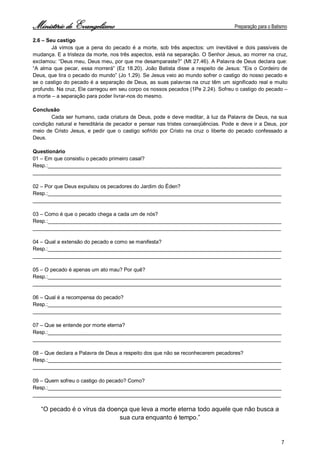 Ministério de Evangelismo Preparação para o Batismo 
7 
2.6 – Seu castigo 
Já vimos que a pena do pecado é a morte, sob três aspectos: um inevitável e dois passíveis de mudança. E a tristeza da morte, nos três aspectos, está na separação. O Senhor Jesus, ao morrer na cruz, exclamou: “Deus meu, Deus meu, por que me desamparaste?” (Mt 27.46). A Palavra de Deus declara que: “A alma que pecar, essa morrerá” (Ez 18.20). João Batista disse a respeito de Jesus: “Eis o Cordeiro de Deus, que tira o pecado do mundo” (Jo 1.29). Se Jesus veio ao mundo sofrer o castigo do nosso pecado e se o castigo do pecado é a separação de Deus, as suas palavras na cruz têm um significado real e muito profundo. Na cruz, Ele carregou em seu corpo os nossos pecados (1Pe 2.24). Sofreu o castigo do pecado – a morte – a separação para poder livrar-nos do mesmo. 
Conclusão 
Cada ser humano, cada criatura de Deus, pode e deve meditar, à luz da Palavra de Deus, na sua condição natural e hereditária de pecador e pensar nas tristes conseqüências. Pode e deve ir a Deus, por meio de Cristo Jesus, e pedir que o castigo sofrido por Cristo na cruz o liberte do pecado confessado a Deus. 
Questionário 
01 – Em que consistiu o pecado primeiro casal? 
Resp.:________________________________________________________________________________ 
_____________________________________________________________________________________ 
02 – Por que Deus expulsou os pecadores do Jardim do Éden? 
Resp.:________________________________________________________________________________ 
_____________________________________________________________________________________ 
03 – Como é que o pecado chega a cada um de nós? 
Resp.:________________________________________________________________________________ 
_____________________________________________________________________________________ 
04 – Qual a extensão do pecado e como se manifesta? 
Resp.:________________________________________________________________________________ 
_____________________________________________________________________________________ 
05 – O pecado é apenas um ato mau? Por quê? 
Resp.:________________________________________________________________________________ 
_____________________________________________________________________________________ 
06 – Qual é a recompensa do pecado? 
Resp.:________________________________________________________________________________ 
_____________________________________________________________________________________ 
07 – Que se entende por morte eterna? 
Resp.:________________________________________________________________________________ 
_____________________________________________________________________________________ 
08 – Que declara a Palavra de Deus a respeito dos que não se reconhecerem pecadores? 
Resp.:________________________________________________________________________________ 
_____________________________________________________________________________________ 
09 – Quem sofreu o castigo do pecado? Como? 
Resp.:________________________________________________________________________________ 
_____________________________________________________________________________________ 
“O pecado é o vírus da doença que leva a morte eterna todo aquele que não busca a 
sua cura enquanto é tempo.” 
 