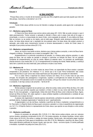 Ministério de Evangelismo Preparação para o Batismo 
8 
Estudo 3 
A SALVAÇÃO 
“Porque Deus amou o mundo de tal maneira que deu seu filho unigênito para que todo aquele que nele crê não pereça, mas tenha a vida eterna” (Jo 3.16) 
Introdução 
Tendo Cristo Jesus sofrido na cruz do Calvário o castigo do pecado, pode agora dar a salvação ao pecador. 
3.1 – Mediante a graça de Deus 
A Palavra de Deus declara que somos salvos pela graça (Ef. 2.8,9). Não se pode comprar o que é dado graciosamente. Tentar comprar a salvação é ofender a Deus, pois o preço mais alto já foi pago: a encarnação, a morte e a ressurreição de Jesus Cristo, como expiação do pecado. È uma dádiva de Deus. Não se compra: ou se aceita ou se rejeita, pois já está paga. Ninguém pode alcança-la praticando boas obras. As boas obras devem ser o resultado de uma pessoa salva. As boas obras não podem produzir a salvação, pois então seria merecimento humano e tornaria desnecessário o mérito de Cristo Jesus. A salvação é que produz as boas obras (Ef 2.10). 
3.2 – Mediante o arrependimento 
Jesus, ao iniciar a sua tarefa na terra, declarou que o tempo estava cumprido, o reino de Deus havia 
chegado e ordenou: “Arrependei-vos e crede no evangelho” (Mc 1.15). 
Arrependimento é a profunda consciência do pecado, é a tristeza pelos próprios pecados, é, pela graça de Deus, dar as costas ao pecado e começar a caminhar na direção de Deus. Há um aspecto constante de arrependimento na vida do crente. Mesmo já estando salvo, no processo da santificação, precisa renovar a sua mente (Rm 12.1,2). O arrependimento é mudança de mente. Neste sentido, o crente já salvo tem o caminho da vida cristã toda, para continuar a mudar a sua mente. 
3.3 – Mediante a fé 
Fé na graça de Deus; na morte vicária de Jesus Cristo; na capacidade de Deus aceitar o pecador arrependido e de perdoá-lo. Em Hebreus 11.1,2, lemos que a fé é qual “firme fundamento” das coisas esperadas de Deus e qual “prova das coisas espirituais que não podem ser provadas em laboratório. 
Fé é a união íntima e espiritual da criatura humana com Deus. Fé é a muito mais do que mera emoção. As emoções são passageiras e enganosas, sujeitas a contingências de estado de espírito e a manipulações. A fé salvadora ocorre na ocasião da conversão; a fé que faz crescer na comunhão com Deus é constante. A de hoje conduz à de amanhã – “de fé em fé”. 
3.4 – Mediante a regeneração 
Muitas pessoas enganam-se ao pensar que, afinal de contas, todos somos filhos de Deus. Em João 1.12,13, lemos que somente aqueles que recebem a Cristo e crêem no seu nome são feitos de filhos de Deus. É uma nova geração – a regeneração. Antes não eram filhos de Deus; eram criaturas de Deus. Agora, tornam-se filhos de Deus. Em João capítulo 3, Jesus enfatiza repetida e profundamente a verdade de que “necessário vos é nascer de novo”. 
A pessoa não regenerada é nascida apenas naturalmente, portadora do pecado e está condenada à perdição eterna. A pessoa regenerada é “nascida de novo”, espiritualmente. 
A regeneração é um ato de Deus, mediante o sacrifício de Cristo e mediante o arrependimento e a fé. Para tanto, é o Espírito Santo de Deus quem convence o pecador e o induz à experiência da regeneração (Jo 16.7-11). O Espírito Santo é o representante de Cristo Jesus, que aponta na sua direção e a ele conduz o pecador. 
3.5 – Mediante a justificação 
Ocorre no processo da salvação (Rm 3.23,24; 5.1). Não temos justiça própria, pois por natureza somos injustos, pecadores condenados (Is 64. 6,7). Os nossos pecados, as nossas injustiças, caíram sobre Cristo Jesus (Is 53.4-6). Ele sofreu o castigo da nossa injustiça. Sendo justo, não precisava pagar injustiça própria. E a justiça de Cristo agora é transferida a nós (Rm 5.18,19). Mediante o sacrifício de Jesus Cristo, Deus pode declarar justificado ao homem injusto, sem que ele – Deus – se torne injusto. O crente justificado é revestido, é portador da justiça de Cristo (2Co 5.21).  