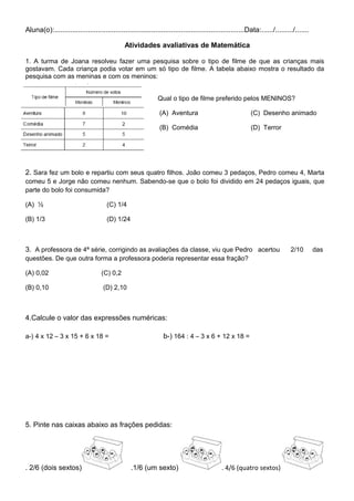 Aluna(o):................................................................................................Data:....../........./.......
Atividades avaliativas de Matemática
1. A turma de Joana resolveu fazer uma pesquisa sobre o tipo de filme de que as crianças mais
gostavam. Cada criança podia votar em um só tipo de filme. A tabela abaixo mostra o resultado da
pesquisa com as meninas e com os meninos:
Qual o tipo de filme preferido pelos MENINOS?
(A) Aventura (C) Desenho animado
(B) Comédia (D) Terror
2. Sara fez um bolo e repartiu com seus quatro filhos. João comeu 3 pedaços, Pedro comeu 4, Marta
comeu 5 e Jorge não comeu nenhum. Sabendo-se que o bolo foi dividido em 24 pedaços iguais, que
parte do bolo foi consumida?
(A) ½ (C) 1/4
(B) 1/3 (D) 1/24
3. A professora de 4ª série, corrigindo as avaliações da classe, viu que Pedro acertou 2/10 das
questões. De que outra forma a professora poderia representar essa fração?
(A) 0,02 (C) 0,2
(B) 0,10 (D) 2,10
4.Calcule o valor das expressões numéricas:
a-) 4 x 12 – 3 x 15 + 6 x 18 = b-) 164 : 4 – 3 x 6 + 12 x 18 =
5. Pinte nas caixas abaixo as frações pedidas:
. 2/6 (dois sextos) .1/6 (um sexto) . 4/6 (quatro sextos)
 