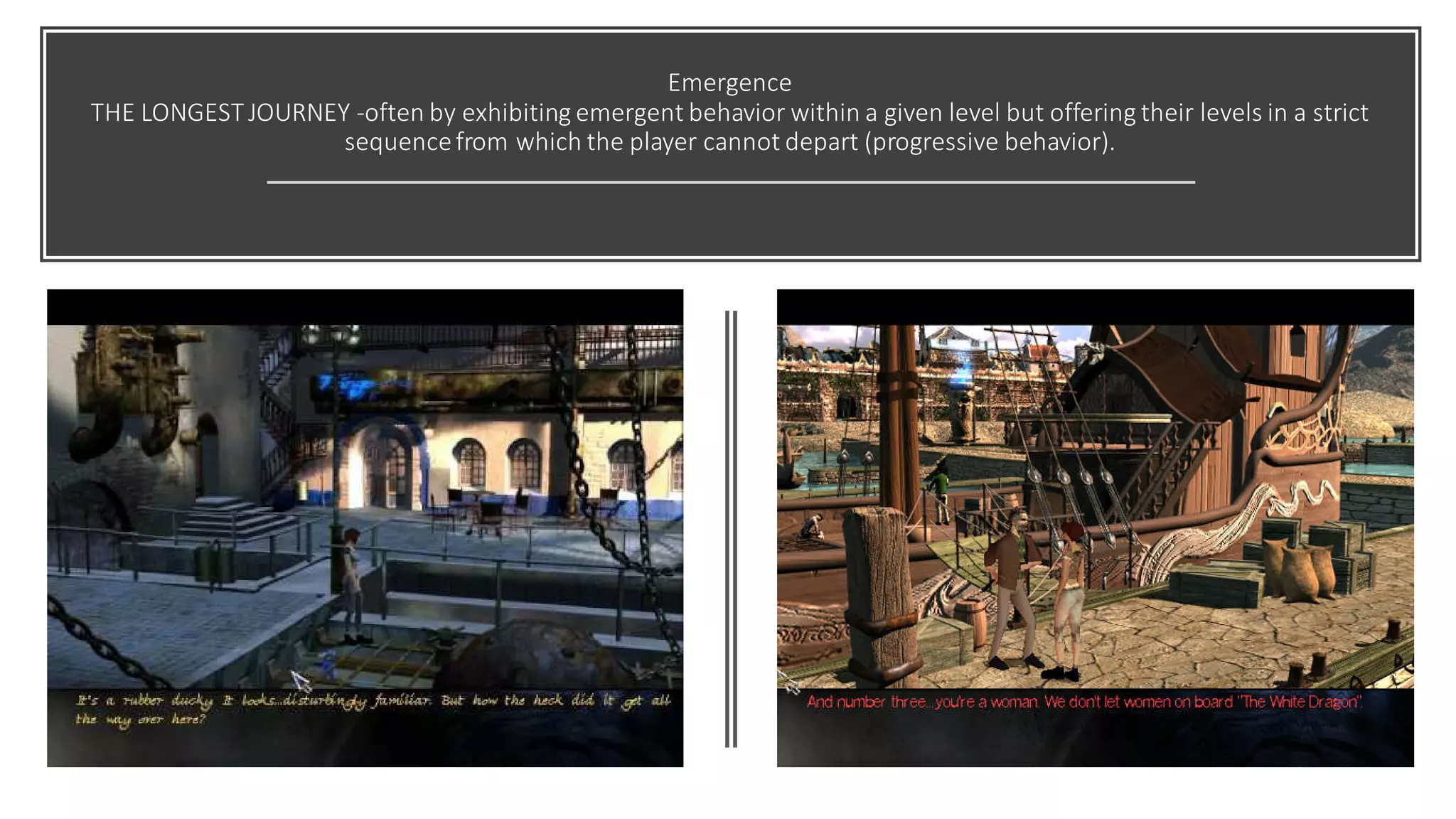 Emergence
THE LONGEST JOURNEY -often by exhibiting emergent behavior within a given level but offering their levels in a strict
sequencefrom which the player cannot depart (progressive behavior).
 